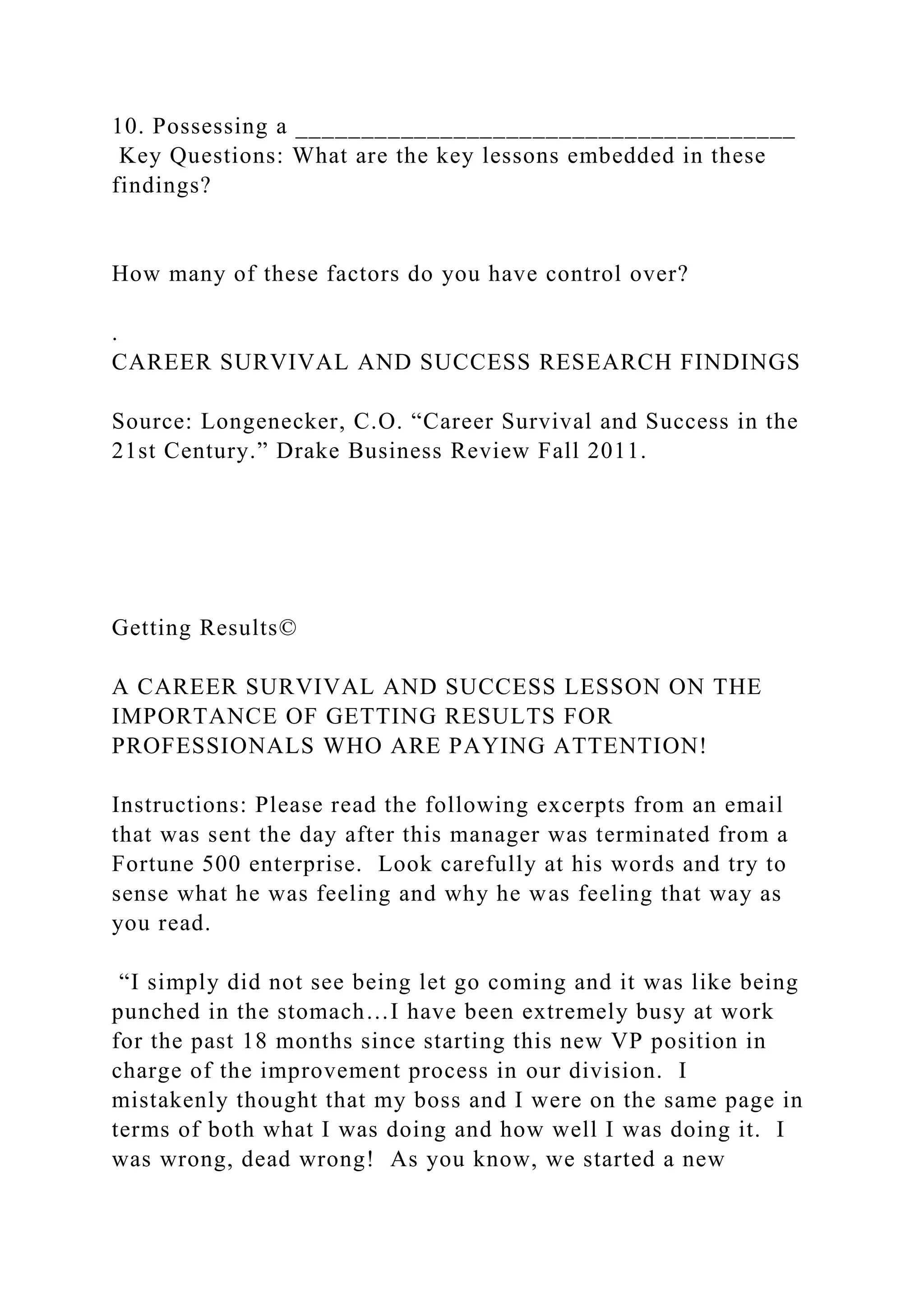 10. Possessing a ______________________________________
Key Questions: What are the key lessons embedded in these
findings?
How many of these factors do you have control over?
.
CAREER SURVIVAL AND SUCCESS RESEARCH FINDINGS
Source: Longenecker, C.O. “Career Survival and Success in the
21st Century.” Drake Business Review Fall 2011.
Getting Results©
A CAREER SURVIVAL AND SUCCESS LESSON ON THE
IMPORTANCE OF GETTING RESULTS FOR
PROFESSIONALS WHO ARE PAYING ATTENTION!
Instructions: Please read the following excerpts from an email
that was sent the day after this manager was terminated from a
Fortune 500 enterprise. Look carefully at his words and try to
sense what he was feeling and why he was feeling that way as
you read.
“I simply did not see being let go coming and it was like being
punched in the stomach…I have been extremely busy at work
for the past 18 months since starting this new VP position in
charge of the improvement process in our division. I
mistakenly thought that my boss and I were on the same page in
terms of both what I was doing and how well I was doing it. I
was wrong, dead wrong! As you know, we started a new
 