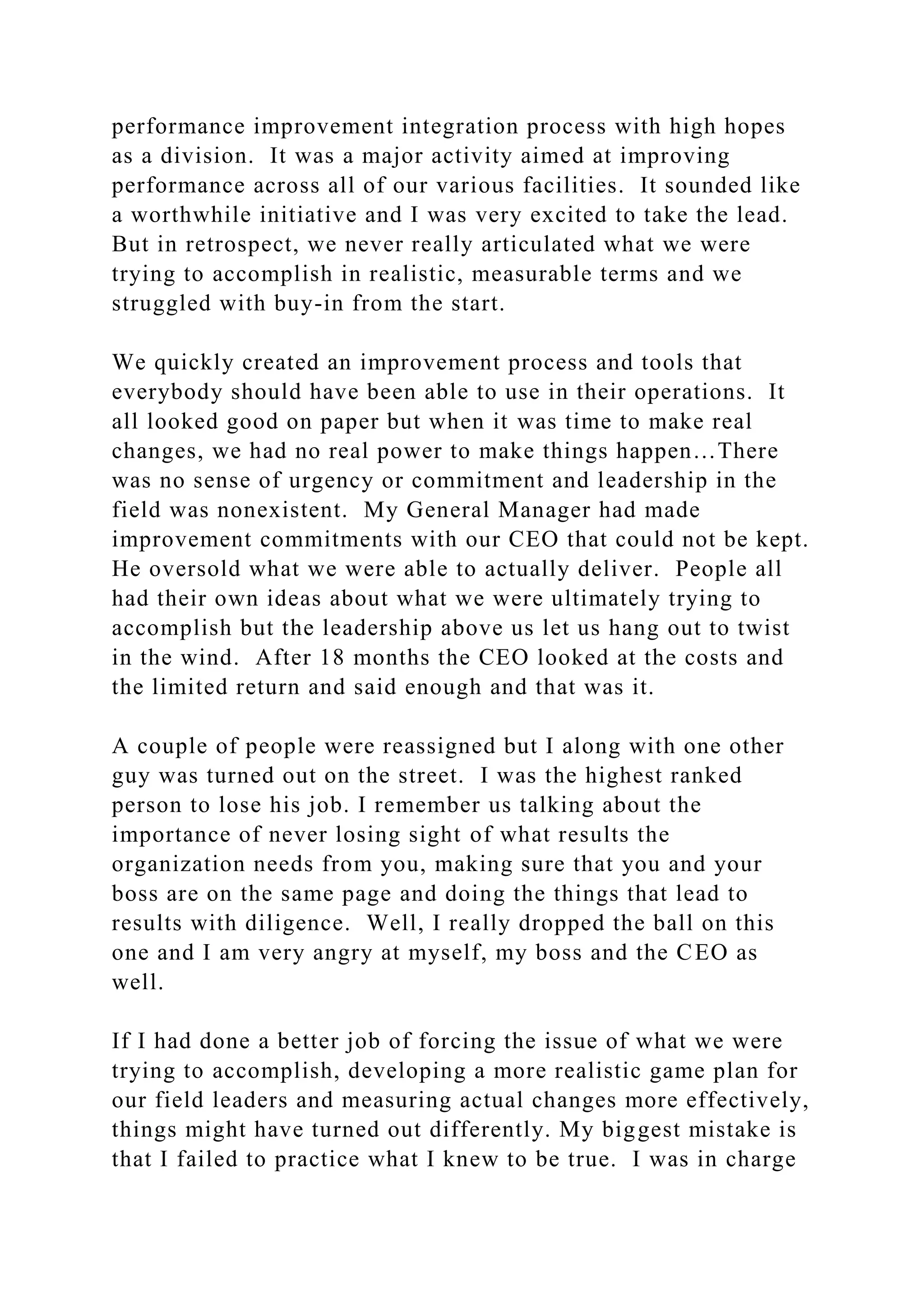 performance improvement integration process with high hopes
as a division. It was a major activity aimed at improving
performance across all of our various facilities. It sounded like
a worthwhile initiative and I was very excited to take the lead.
But in retrospect, we never really articulated what we were
trying to accomplish in realistic, measurable terms and we
struggled with buy-in from the start.
We quickly created an improvement process and tools that
everybody should have been able to use in their operations. It
all looked good on paper but when it was time to make real
changes, we had no real power to make things happen…There
was no sense of urgency or commitment and leadership in the
field was nonexistent. My General Manager had made
improvement commitments with our CEO that could not be kept.
He oversold what we were able to actually deliver. People all
had their own ideas about what we were ultimately trying to
accomplish but the leadership above us let us hang out to twist
in the wind. After 18 months the CEO looked at the costs and
the limited return and said enough and that was it.
A couple of people were reassigned but I along with one other
guy was turned out on the street. I was the highest ranked
person to lose his job. I remember us talking about the
importance of never losing sight of what results the
organization needs from you, making sure that you and your
boss are on the same page and doing the things that lead to
results with diligence. Well, I really dropped the ball on this
one and I am very angry at myself, my boss and the CEO as
well.
If I had done a better job of forcing the issue of what we were
trying to accomplish, developing a more realistic game plan for
our field leaders and measuring actual changes more effectively,
things might have turned out differently. My biggest mistake is
that I failed to practice what I knew to be true. I was in charge
 