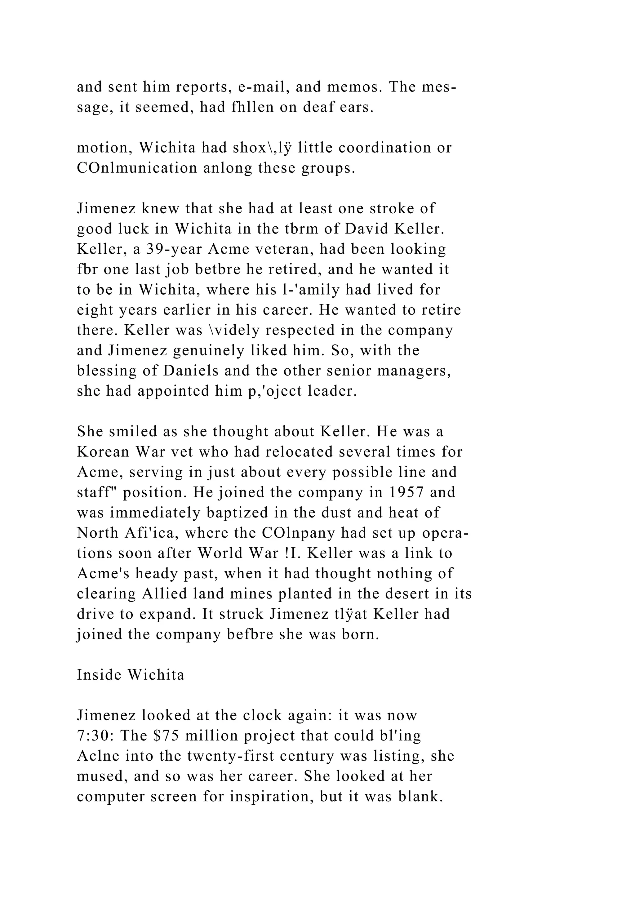 and sent him reports, e-mail, and memos. The mes-
sage, it seemed, had fhllen on deaf ears.
motion, Wichita had shox,lÿ little coordination or
COnlmunication anlong these groups.
Jimenez knew that she had at least one stroke of
good luck in Wichita in the tbrm of David Keller.
Keller, a 39-year Acme veteran, had been looking
fbr one last job betbre he retired, and he wanted it
to be in Wichita, where his l-'amily had lived for
eight years earlier in his career. He wanted to retire
there. Keller was videly respected in the company
and Jimenez genuinely liked him. So, with the
blessing of Daniels and the other senior managers,
she had appointed him p,'oject leader.
She smiled as she thought about Keller. He was a
Korean War vet who had relocated several times for
Acme, serving in just about every possible line and
staff" position. He joined the company in 1957 and
was immediately baptized in the dust and heat of
North Afi'ica, where the COlnpany had set up opera-
tions soon after World War !I. Keller was a link to
Acme's heady past, when it had thought nothing of
clearing Allied land mines planted in the desert in its
drive to expand. It struck Jimenez tlÿat Keller had
joined the company befbre she was born.
Inside Wichita
Jimenez looked at the clock again: it was now
7:30: The $75 million project that could bl'ing
Aclne into the twenty-first century was listing, she
mused, and so was her career. She looked at her
computer screen for inspiration, but it was blank.
 