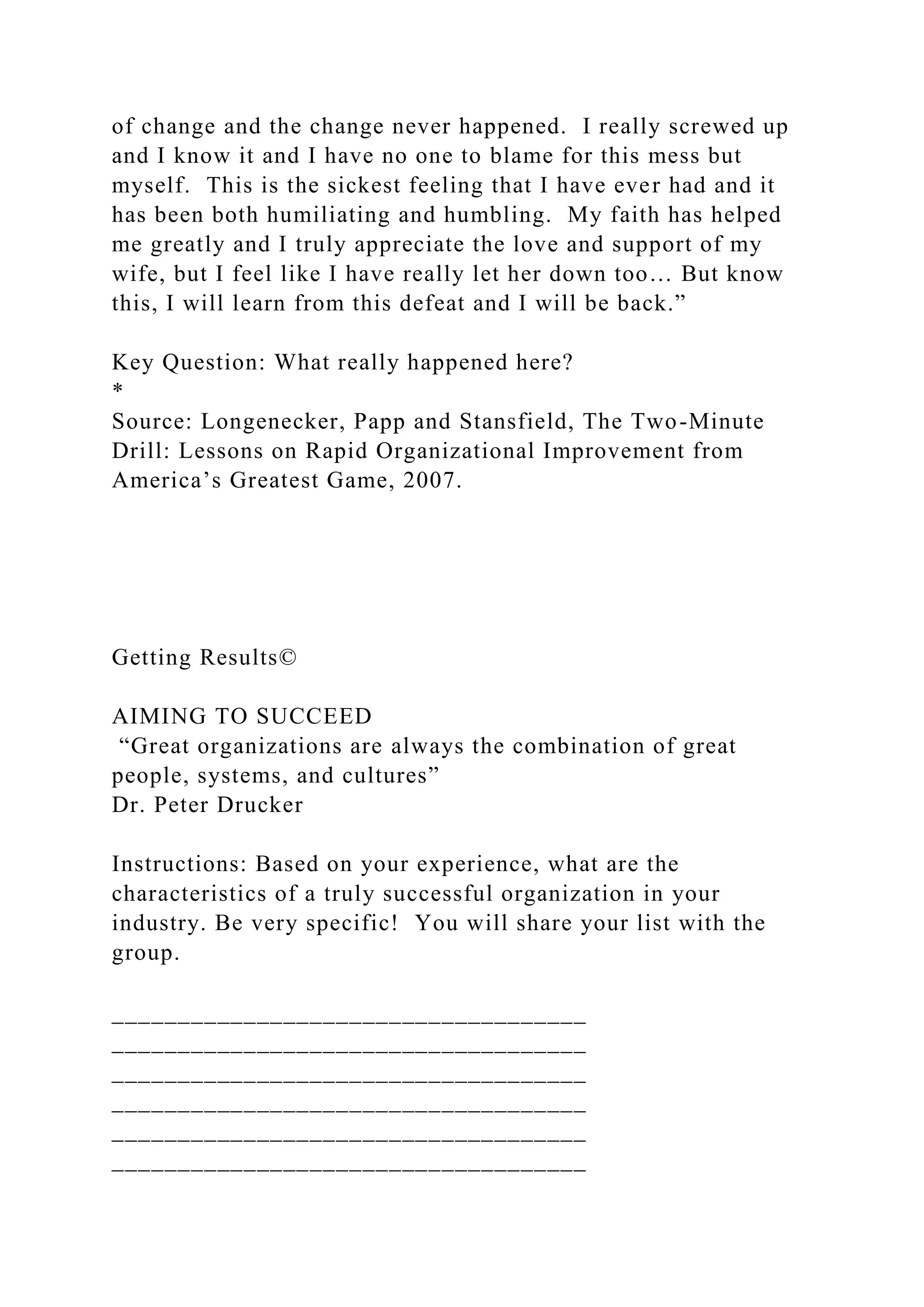 of change and the change never happened. I really screwed up
and I know it and I have no one to blame for this mess but
myself. This is the sickest feeling that I have ever had and it
has been both humiliating and humbling. My faith has helped
me greatly and I truly appreciate the love and support of my
wife, but I feel like I have really let her down too… But know
this, I will learn from this defeat and I will be back.”
Key Question: What really happened here?
*
Source: Longenecker, Papp and Stansfield, The Two-Minute
Drill: Lessons on Rapid Organizational Improvement from
America’s Greatest Game, 2007.
Getting Results©
AIMING TO SUCCEED
“Great organizations are always the combination of great
people, systems, and cultures”
Dr. Peter Drucker
Instructions: Based on your experience, what are the
characteristics of a truly successful organization in your
industry. Be very specific! You will share your list with the
group.
____________________________________
____________________________________
____________________________________
____________________________________
____________________________________
____________________________________
 