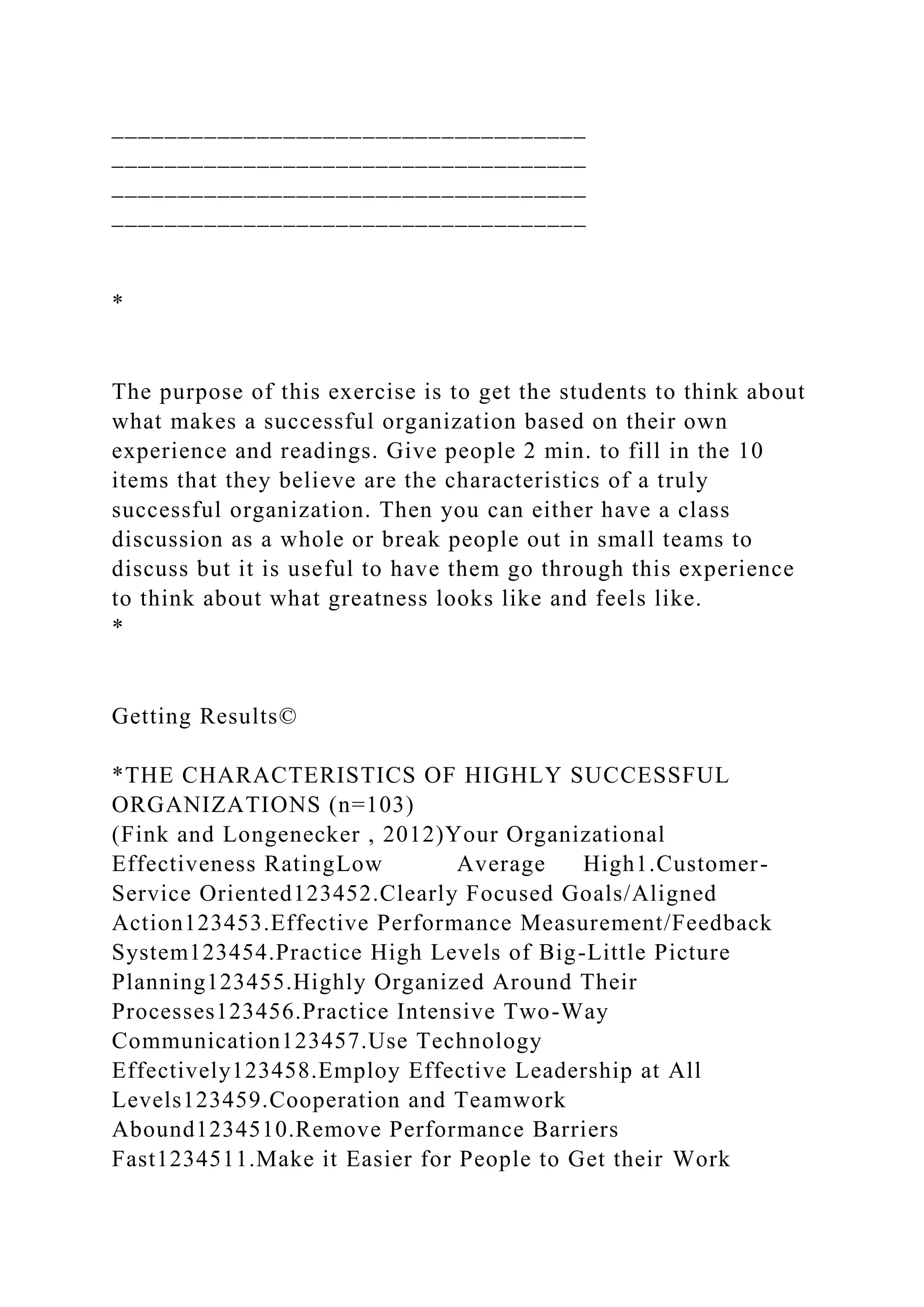 ____________________________________
____________________________________
____________________________________
____________________________________
*
The purpose of this exercise is to get the students to think about
what makes a successful organization based on their own
experience and readings. Give people 2 min. to fill in the 10
items that they believe are the characteristics of a truly
successful organization. Then you can either have a class
discussion as a whole or break people out in small teams to
discuss but it is useful to have them go through this experience
to think about what greatness looks like and feels like.
*
Getting Results©
*THE CHARACTERISTICS OF HIGHLY SUCCESSFUL
ORGANIZATIONS (n=103)
(Fink and Longenecker , 2012)Your Organizational
Effectiveness RatingLow Average High1.Customer-
Service Oriented123452.Clearly Focused Goals/Aligned
Action123453.Effective Performance Measurement/Feedback
System123454.Practice High Levels of Big-Little Picture
Planning123455.Highly Organized Around Their
Processes123456.Practice Intensive Two-Way
Communication123457.Use Technology
Effectively123458.Employ Effective Leadership at All
Levels123459.Cooperation and Teamwork
Abound1234510.Remove Performance Barriers
Fast1234511.Make it Easier for People to Get their Work
 