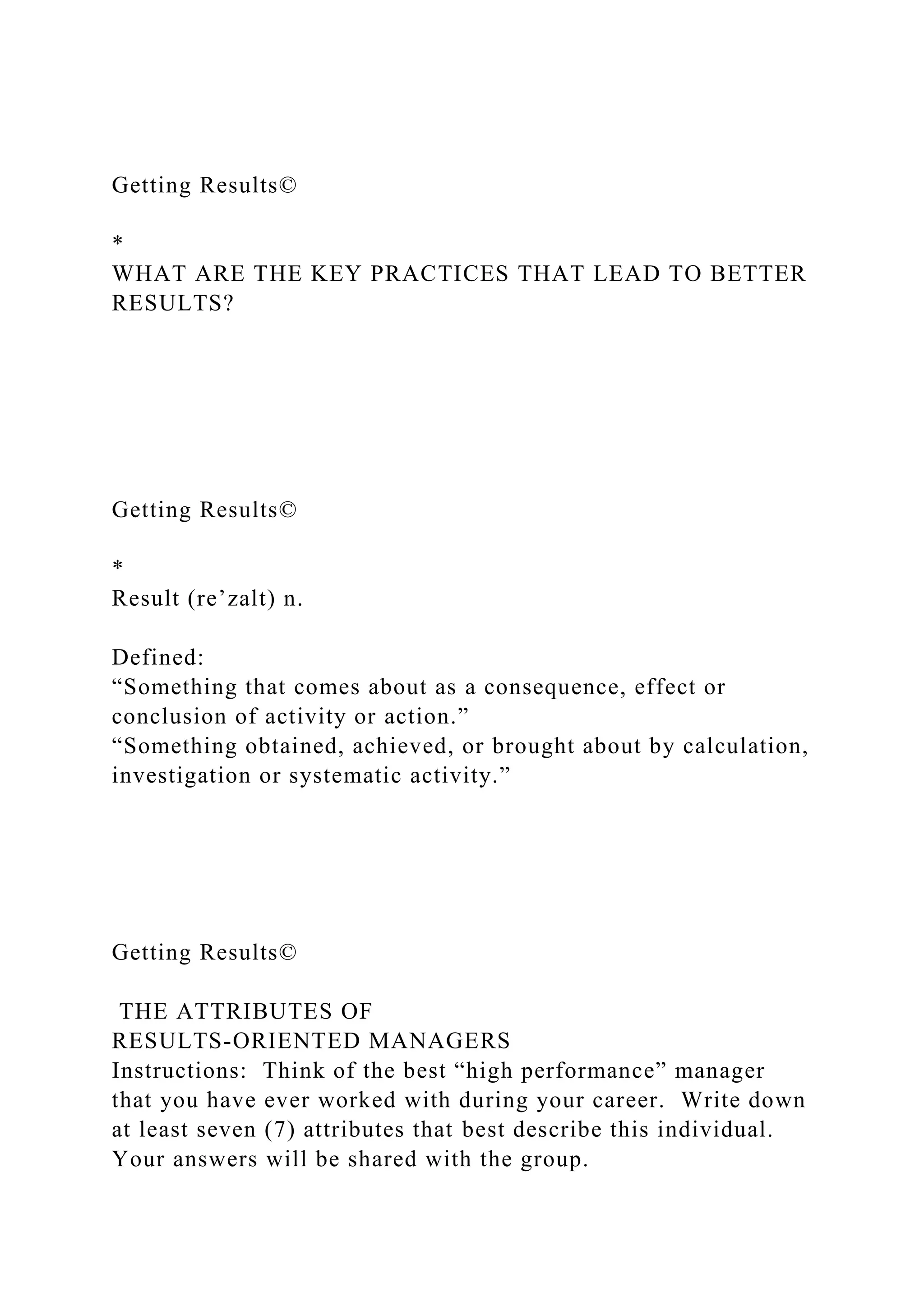 Getting Results©
*
WHAT ARE THE KEY PRACTICES THAT LEAD TO BETTER
RESULTS?
Getting Results©
*
Result (re’zalt) n.
Defined:
“Something that comes about as a consequence, effect or
conclusion of activity or action.”
“Something obtained, achieved, or brought about by calculation,
investigation or systematic activity.”
Getting Results©
THE ATTRIBUTES OF
RESULTS-ORIENTED MANAGERS
Instructions: Think of the best “high performance” manager
that you have ever worked with during your career. Write down
at least seven (7) attributes that best describe this individual.
Your answers will be shared with the group.
 
