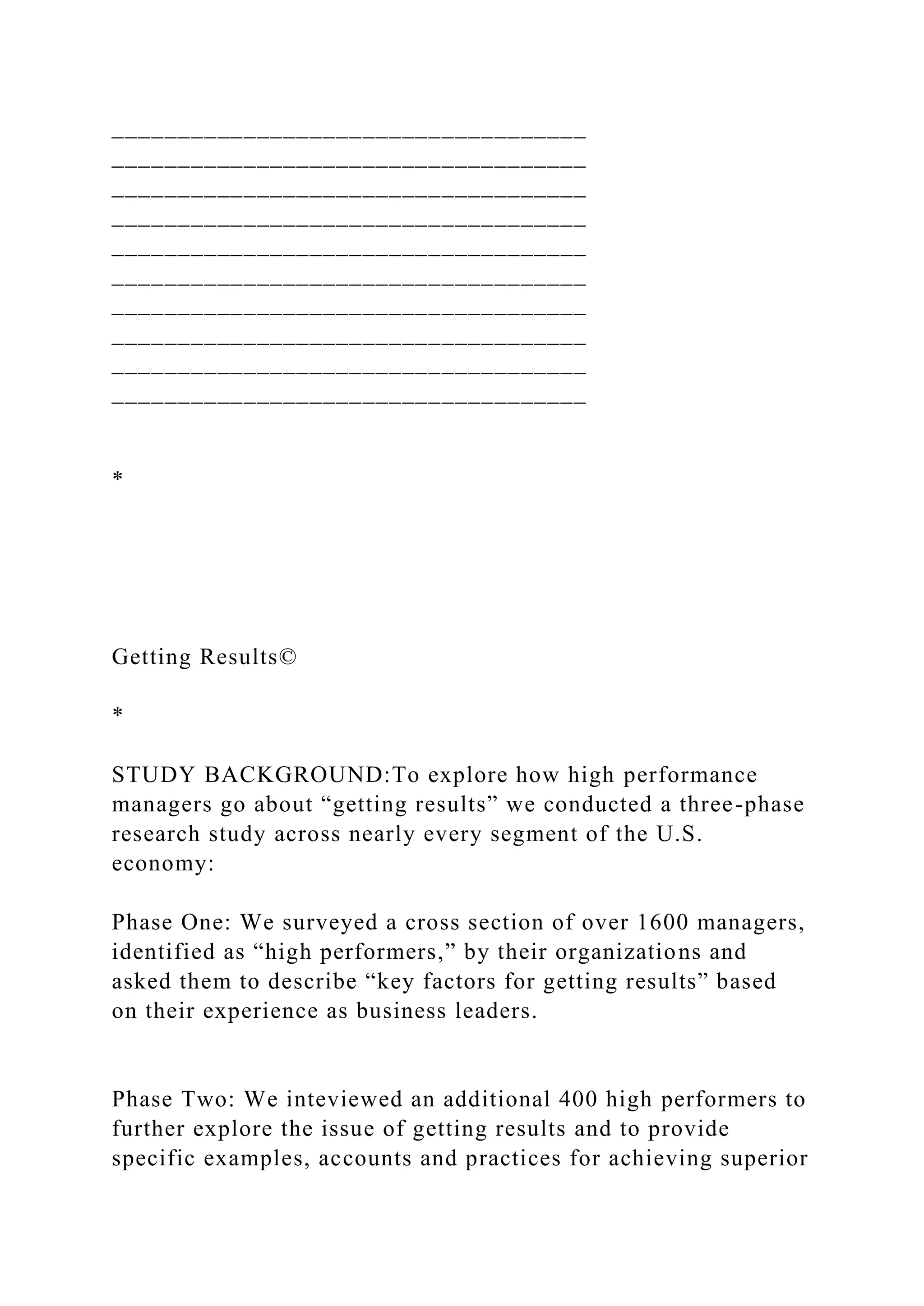 ____________________________________
____________________________________
____________________________________
____________________________________
____________________________________
____________________________________
____________________________________
____________________________________
____________________________________
____________________________________
*
Getting Results©
*
STUDY BACKGROUND:To explore how high performance
managers go about “getting results” we conducted a three-phase
research study across nearly every segment of the U.S.
economy:
Phase One: We surveyed a cross section of over 1600 managers,
identified as “high performers,” by their organizations and
asked them to describe “key factors for getting results” based
on their experience as business leaders.
Phase Two: We inteviewed an additional 400 high performers to
further explore the issue of getting results and to provide
specific examples, accounts and practices for achieving superior
 