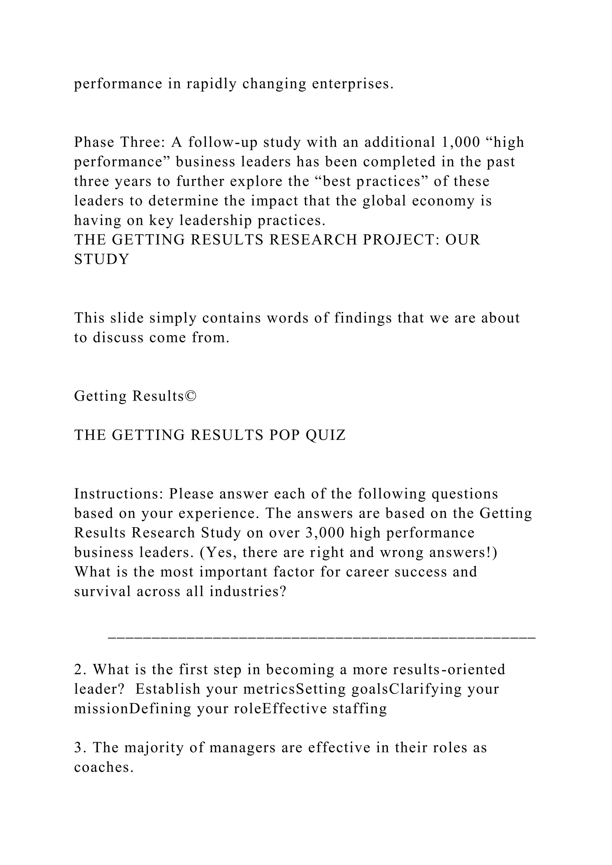 performance in rapidly changing enterprises.
Phase Three: A follow-up study with an additional 1,000 “high
performance” business leaders has been completed in the past
three years to further explore the “best practices” of these
leaders to determine the impact that the global economy is
having on key leadership practices.
THE GETTING RESULTS RESEARCH PROJECT: OUR
STUDY
This slide simply contains words of findings that we are about
to discuss come from.
Getting Results©
THE GETTING RESULTS POP QUIZ
Instructions: Please answer each of the following questions
based on your experience. The answers are based on the Getting
Results Research Study on over 3,000 high performance
business leaders. (Yes, there are right and wrong answers!)
What is the most important factor for career success and
survival across all industries?
_________________________________________________
2. What is the first step in becoming a more results-oriented
leader? Establish your metricsSetting goalsClarifying your
missionDefining your roleEffective staffing
3. The majority of managers are effective in their roles as
coaches.
 