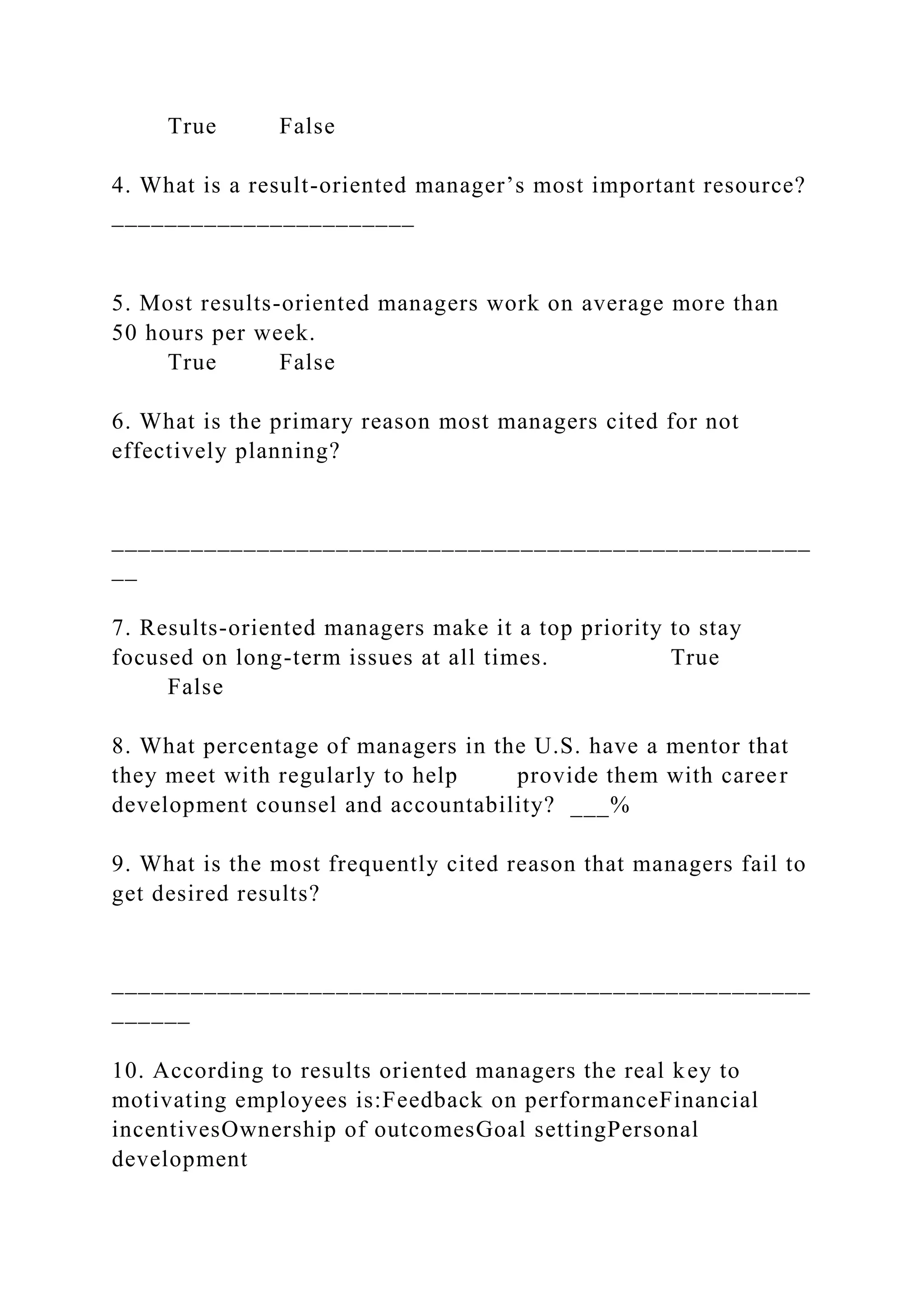 True False
4. What is a result-oriented manager’s most important resource?
_______________________
5. Most results-oriented managers work on average more than
50 hours per week.
True False
6. What is the primary reason most managers cited for not
effectively planning?
_____________________________________________________
__
7. Results-oriented managers make it a top priority to stay
focused on long-term issues at all times. True
False
8. What percentage of managers in the U.S. have a mentor that
they meet with regularly to help provide them with career
development counsel and accountability? ___%
9. What is the most frequently cited reason that managers fail to
get desired results?
_____________________________________________________
______
10. According to results oriented managers the real key to
motivating employees is:Feedback on performanceFinancial
incentivesOwnership of outcomesGoal settingPersonal
development
 