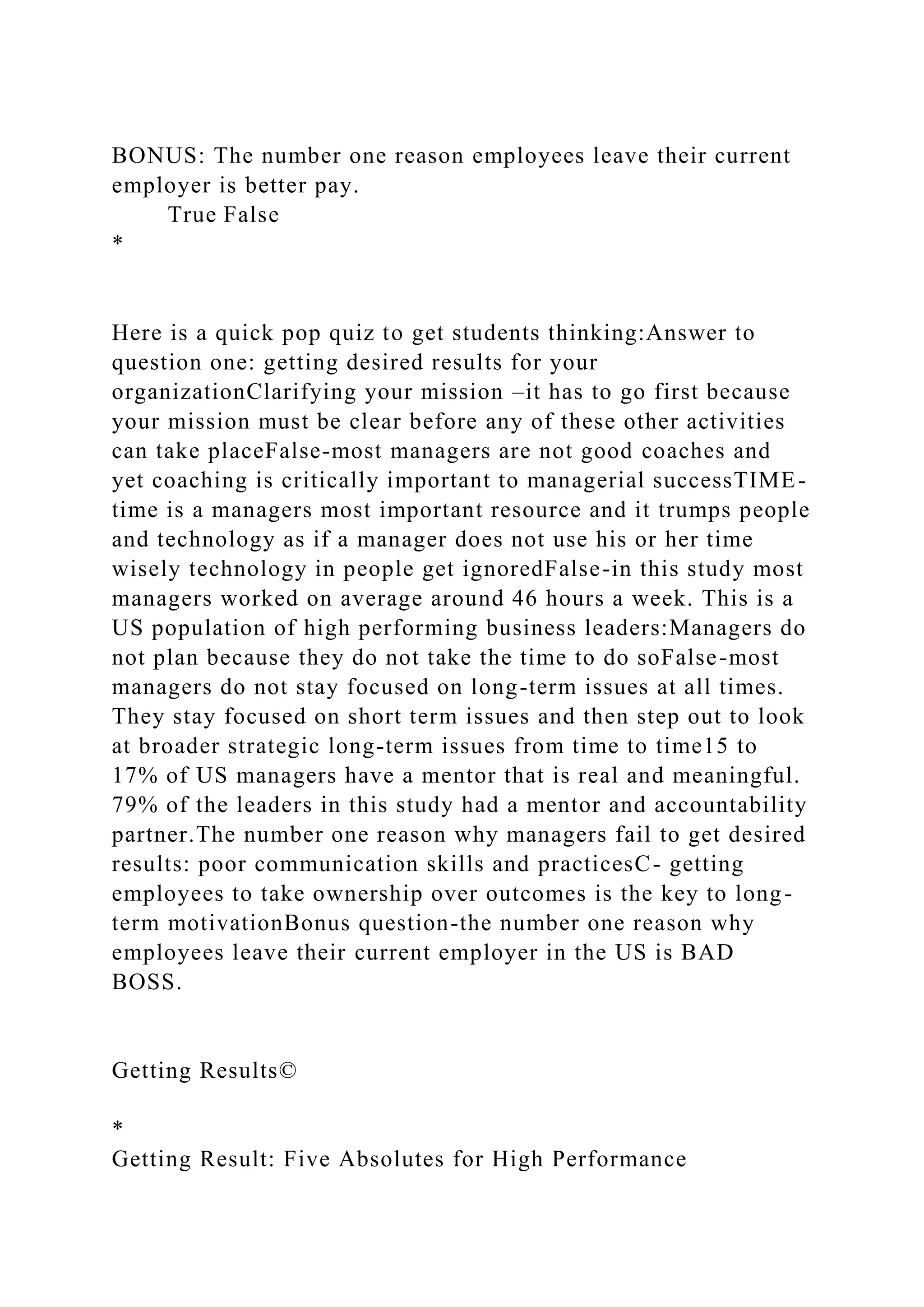 BONUS: The number one reason employees leave their current
employer is better pay.
True False
*
Here is a quick pop quiz to get students thinking:Answer to
question one: getting desired results for your
organizationClarifying your mission –it has to go first because
your mission must be clear before any of these other activities
can take placeFalse-most managers are not good coaches and
yet coaching is critically important to managerial successTIME-
time is a managers most important resource and it trumps people
and technology as if a manager does not use his or her time
wisely technology in people get ignoredFalse-in this study most
managers worked on average around 46 hours a week. This is a
US population of high performing business leaders:Managers do
not plan because they do not take the time to do soFalse-most
managers do not stay focused on long-term issues at all times.
They stay focused on short term issues and then step out to look
at broader strategic long-term issues from time to time15 to
17% of US managers have a mentor that is real and meaningful.
79% of the leaders in this study had a mentor and accountability
partner.The number one reason why managers fail to get desired
results: poor communication skills and practicesC- getting
employees to take ownership over outcomes is the key to long-
term motivationBonus question-the number one reason why
employees leave their current employer in the US is BAD
BOSS.
Getting Results©
*
Getting Result: Five Absolutes for High Performance
 
