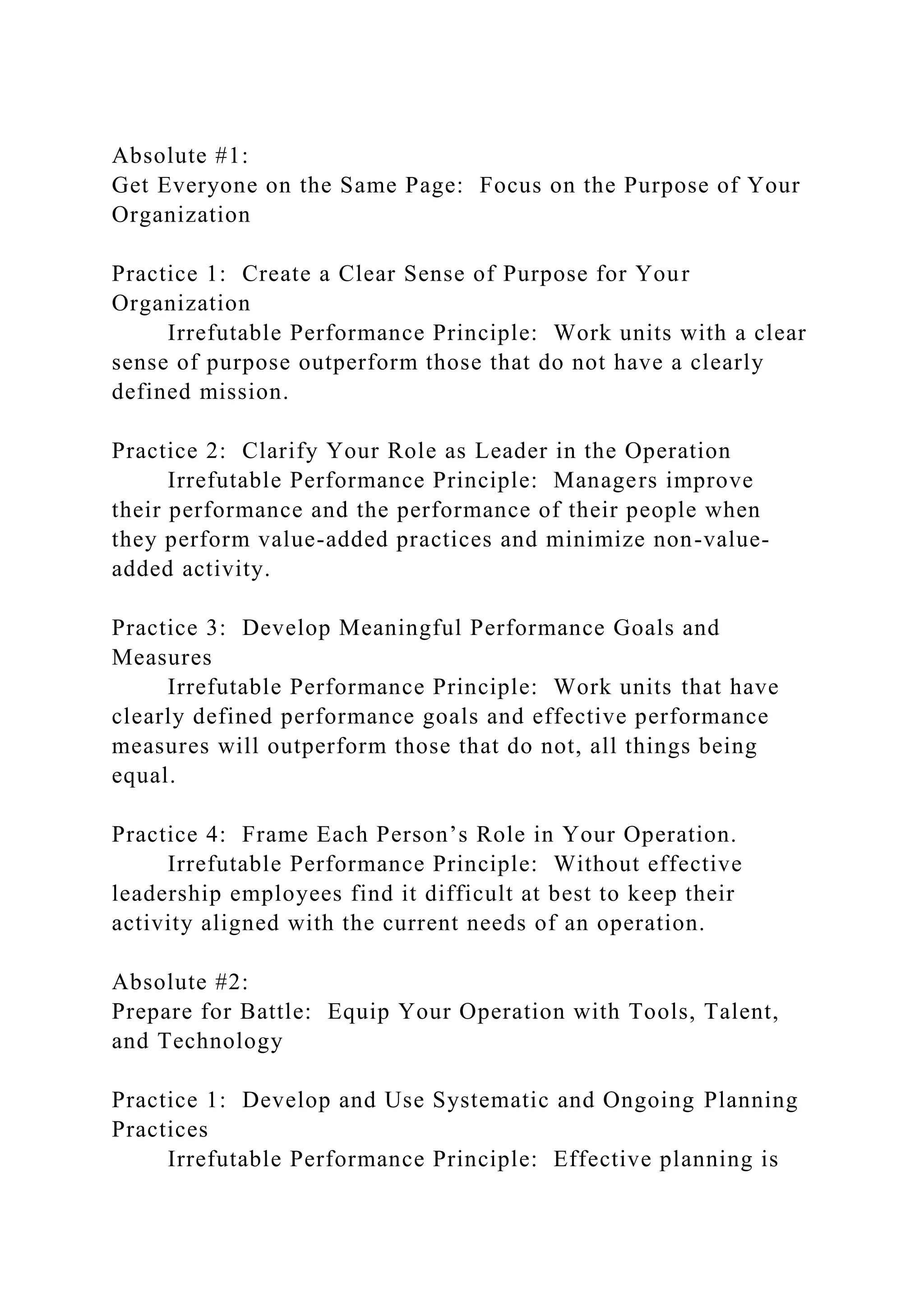 Absolute #1:
Get Everyone on the Same Page: Focus on the Purpose of Your
Organization
Practice 1: Create a Clear Sense of Purpose for Your
Organization
Irrefutable Performance Principle: Work units with a clear
sense of purpose outperform those that do not have a clearly
defined mission.
Practice 2: Clarify Your Role as Leader in the Operation
Irrefutable Performance Principle: Managers improve
their performance and the performance of their people when
they perform value-added practices and minimize non-value-
added activity.
Practice 3: Develop Meaningful Performance Goals and
Measures
Irrefutable Performance Principle: Work units that have
clearly defined performance goals and effective performance
measures will outperform those that do not, all things being
equal.
Practice 4: Frame Each Person’s Role in Your Operation.
Irrefutable Performance Principle: Without effective
leadership employees find it difficult at best to keep their
activity aligned with the current needs of an operation.
Absolute #2:
Prepare for Battle: Equip Your Operation with Tools, Talent,
and Technology
Practice 1: Develop and Use Systematic and Ongoing Planning
Practices
Irrefutable Performance Principle: Effective planning is
 