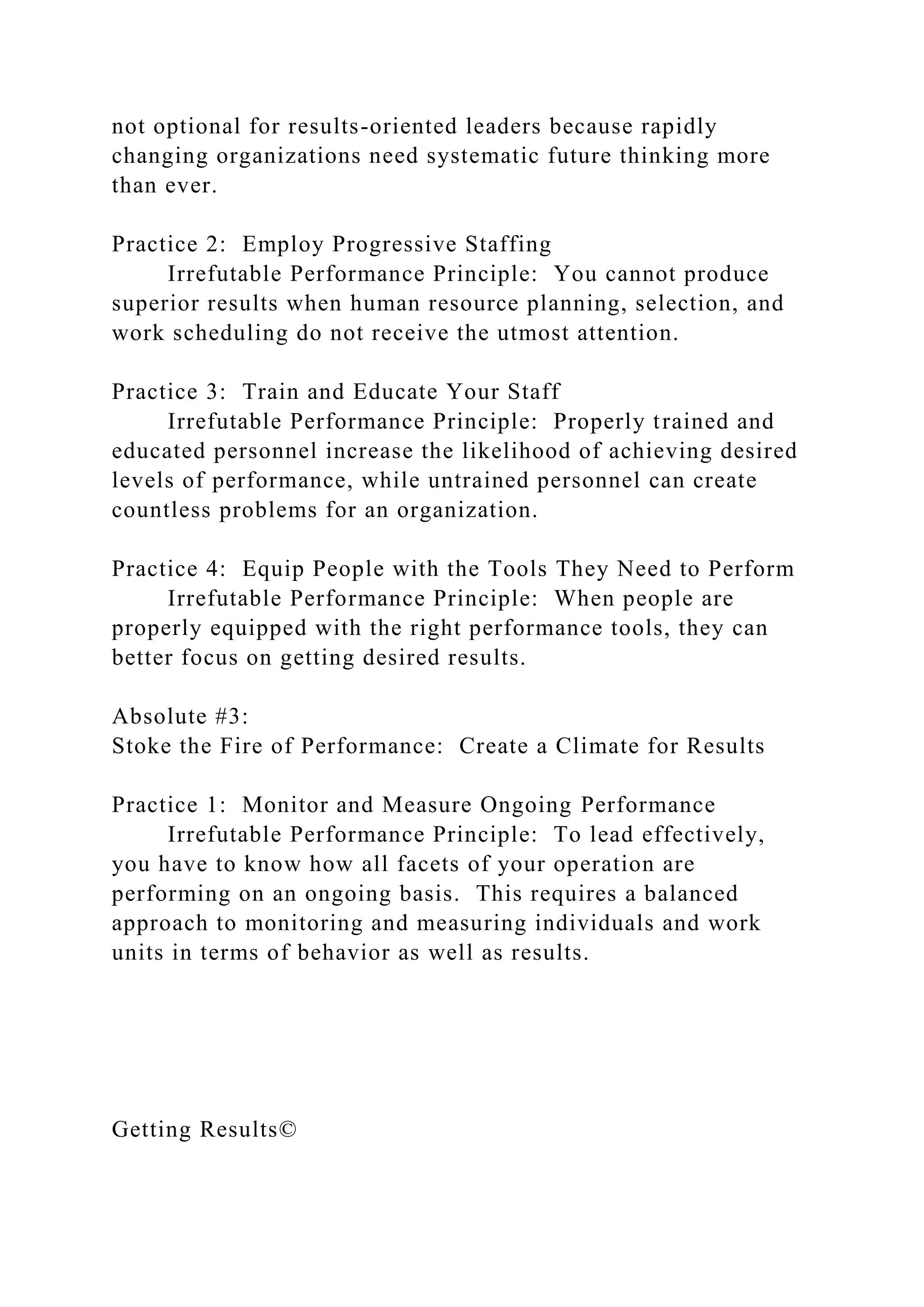 not optional for results-oriented leaders because rapidly
changing organizations need systematic future thinking more
than ever.
Practice 2: Employ Progressive Staffing
Irrefutable Performance Principle: You cannot produce
superior results when human resource planning, selection, and
work scheduling do not receive the utmost attention.
Practice 3: Train and Educate Your Staff
Irrefutable Performance Principle: Properly trained and
educated personnel increase the likelihood of achieving desired
levels of performance, while untrained personnel can create
countless problems for an organization.
Practice 4: Equip People with the Tools They Need to Perform
Irrefutable Performance Principle: When people are
properly equipped with the right performance tools, they can
better focus on getting desired results.
Absolute #3:
Stoke the Fire of Performance: Create a Climate for Results
Practice 1: Monitor and Measure Ongoing Performance
Irrefutable Performance Principle: To lead effectively,
you have to know how all facets of your operation are
performing on an ongoing basis. This requires a balanced
approach to monitoring and measuring individuals and work
units in terms of behavior as well as results.
Getting Results©
 
