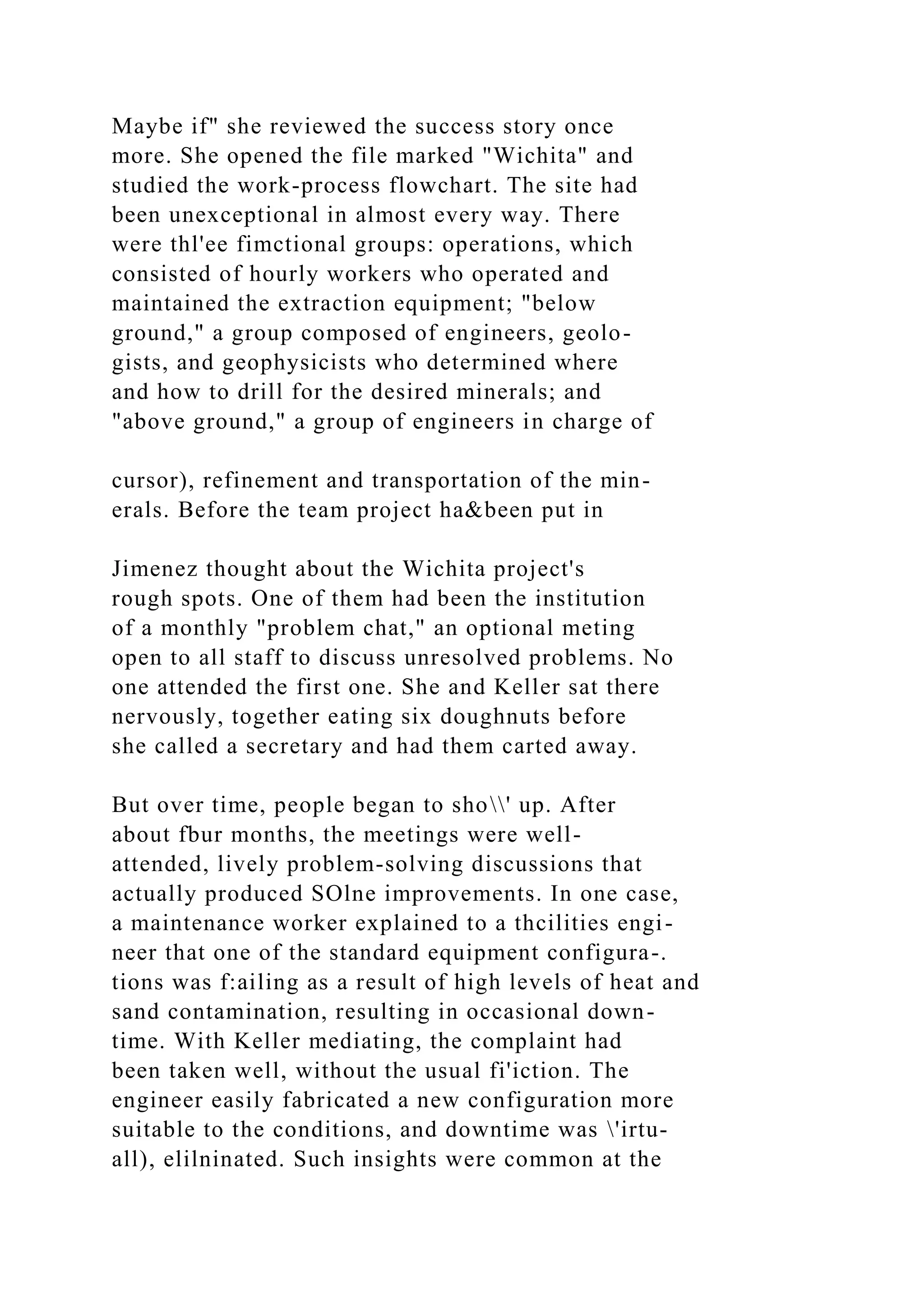 Maybe if" she reviewed the success story once
more. She opened the file marked "Wichita" and
studied the work-process flowchart. The site had
been unexceptional in almost every way. There
were thl'ee fimctional groups: operations, which
consisted of hourly workers who operated and
maintained the extraction equipment; "below
ground," a group composed of engineers, geolo-
gists, and geophysicists who determined where
and how to drill for the desired minerals; and
"above ground," a group of engineers in charge of
cursor), refinement and transportation of the min-
erals. Before the team project ha&been put in
Jimenez thought about the Wichita project's
rough spots. One of them had been the institution
of a monthly "problem chat," an optional meting
open to all staff to discuss unresolved problems. No
one attended the first one. She and Keller sat there
nervously, together eating six doughnuts before
she called a secretary and had them carted away.
But over time, people began to sho' up. After
about fbur months, the meetings were well-
attended, lively problem-solving discussions that
actually produced SOlne improvements. In one case,
a maintenance worker explained to a thcilities engi-
neer that one of the standard equipment configura-.
tions was f:ailing as a result of high levels of heat and
sand contamination, resulting in occasional down-
time. With Keller mediating, the complaint had
been taken well, without the usual fi'iction. The
engineer easily fabricated a new configuration more
suitable to the conditions, and downtime was 'irtu-
all), elilninated. Such insights were common at the
 
