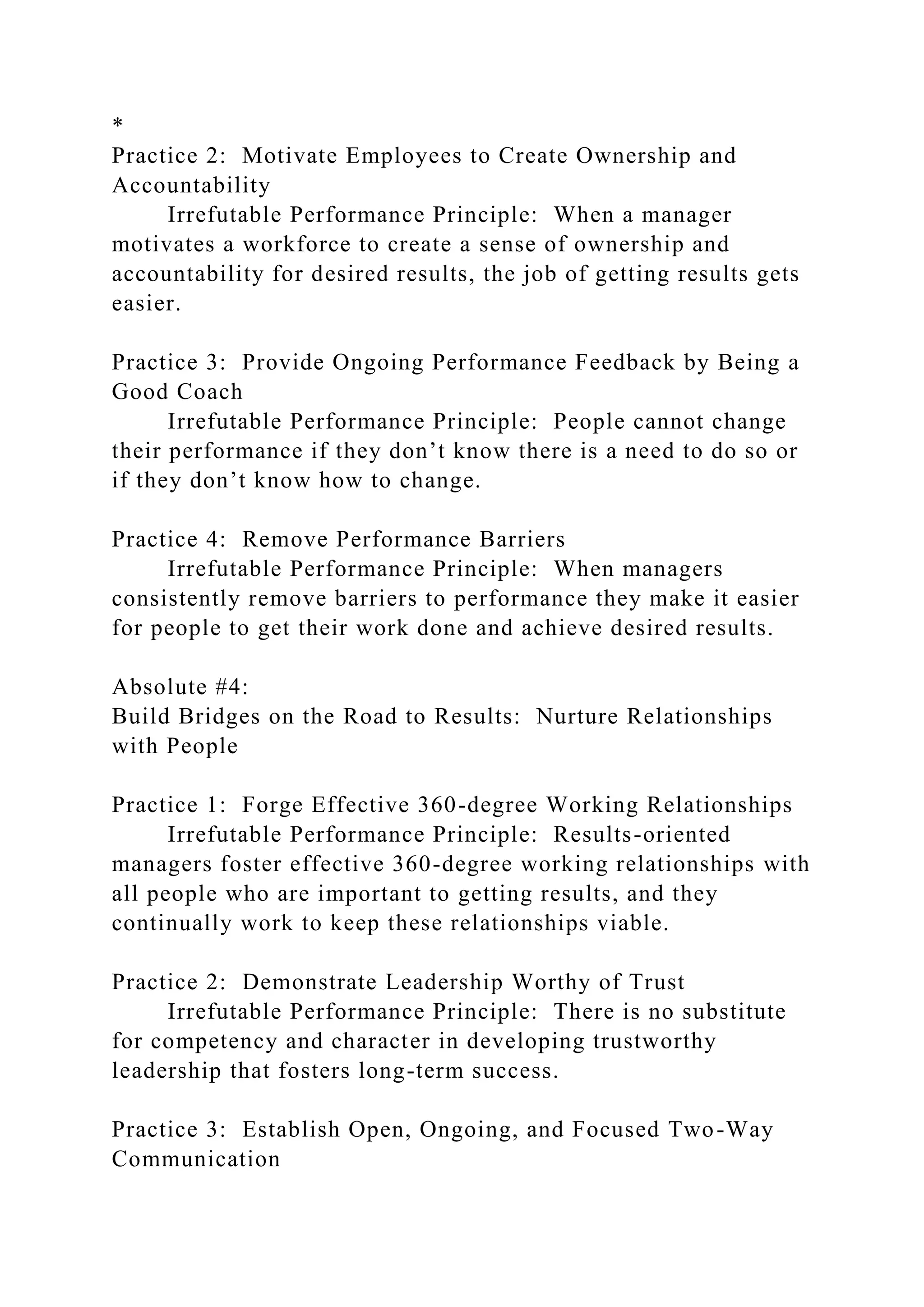 *
Practice 2: Motivate Employees to Create Ownership and
Accountability
Irrefutable Performance Principle: When a manager
motivates a workforce to create a sense of ownership and
accountability for desired results, the job of getting results gets
easier.
Practice 3: Provide Ongoing Performance Feedback by Being a
Good Coach
Irrefutable Performance Principle: People cannot change
their performance if they don’t know there is a need to do so or
if they don’t know how to change.
Practice 4: Remove Performance Barriers
Irrefutable Performance Principle: When managers
consistently remove barriers to performance they make it easier
for people to get their work done and achieve desired results.
Absolute #4:
Build Bridges on the Road to Results: Nurture Relationships
with People
Practice 1: Forge Effective 360-degree Working Relationships
Irrefutable Performance Principle: Results-oriented
managers foster effective 360-degree working relationships with
all people who are important to getting results, and they
continually work to keep these relationships viable.
Practice 2: Demonstrate Leadership Worthy of Trust
Irrefutable Performance Principle: There is no substitute
for competency and character in developing trustworthy
leadership that fosters long-term success.
Practice 3: Establish Open, Ongoing, and Focused Two-Way
Communication
 