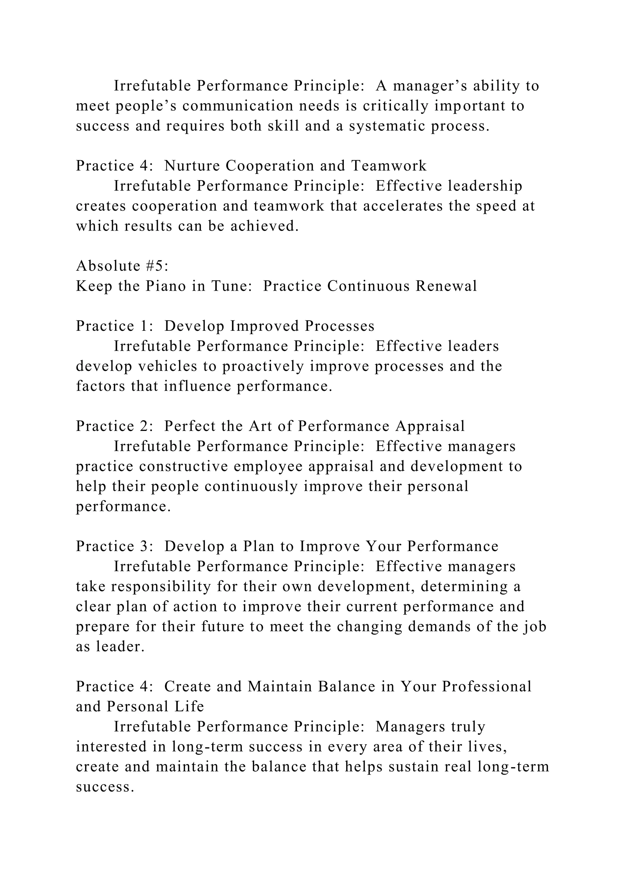 Irrefutable Performance Principle: A manager’s ability to
meet people’s communication needs is critically important to
success and requires both skill and a systematic process.
Practice 4: Nurture Cooperation and Teamwork
Irrefutable Performance Principle: Effective leadership
creates cooperation and teamwork that accelerates the speed at
which results can be achieved.
Absolute #5:
Keep the Piano in Tune: Practice Continuous Renewal
Practice 1: Develop Improved Processes
Irrefutable Performance Principle: Effective leaders
develop vehicles to proactively improve processes and the
factors that influence performance.
Practice 2: Perfect the Art of Performance Appraisal
Irrefutable Performance Principle: Effective managers
practice constructive employee appraisal and development to
help their people continuously improve their personal
performance.
Practice 3: Develop a Plan to Improve Your Performance
Irrefutable Performance Principle: Effective managers
take responsibility for their own development, determining a
clear plan of action to improve their current performance and
prepare for their future to meet the changing demands of the job
as leader.
Practice 4: Create and Maintain Balance in Your Professional
and Personal Life
Irrefutable Performance Principle: Managers truly
interested in long-term success in every area of their lives,
create and maintain the balance that helps sustain real long-term
success.
 