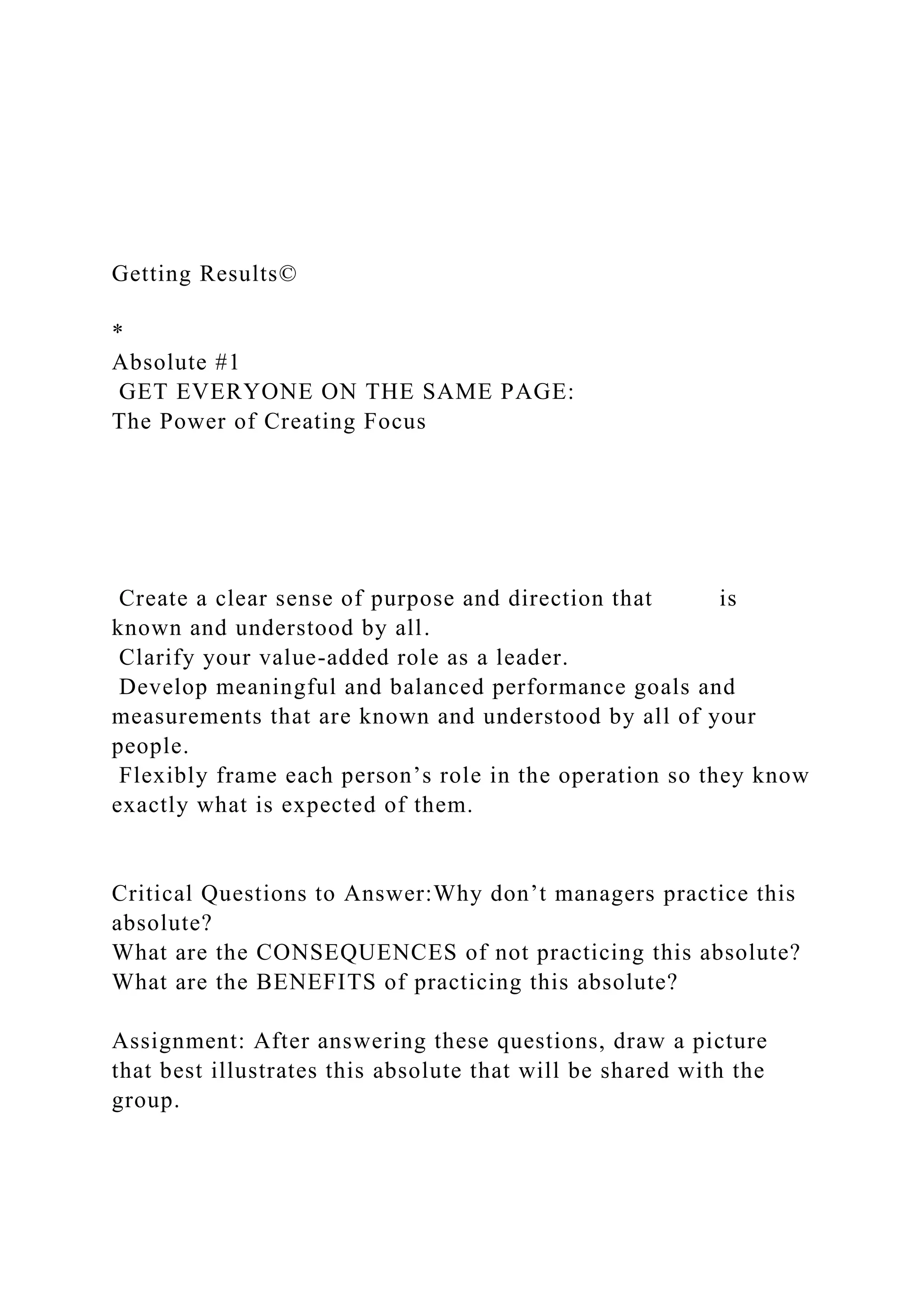 Getting Results©
*
Absolute #1
GET EVERYONE ON THE SAME PAGE:
The Power of Creating Focus
Create a clear sense of purpose and direction that is
known and understood by all.
Clarify your value-added role as a leader.
Develop meaningful and balanced performance goals and
measurements that are known and understood by all of your
people.
Flexibly frame each person’s role in the operation so they know
exactly what is expected of them.
Critical Questions to Answer:Why don’t managers practice this
absolute?
What are the CONSEQUENCES of not practicing this absolute?
What are the BENEFITS of practicing this absolute?
Assignment: After answering these questions, draw a picture
that best illustrates this absolute that will be shared with the
group.
 