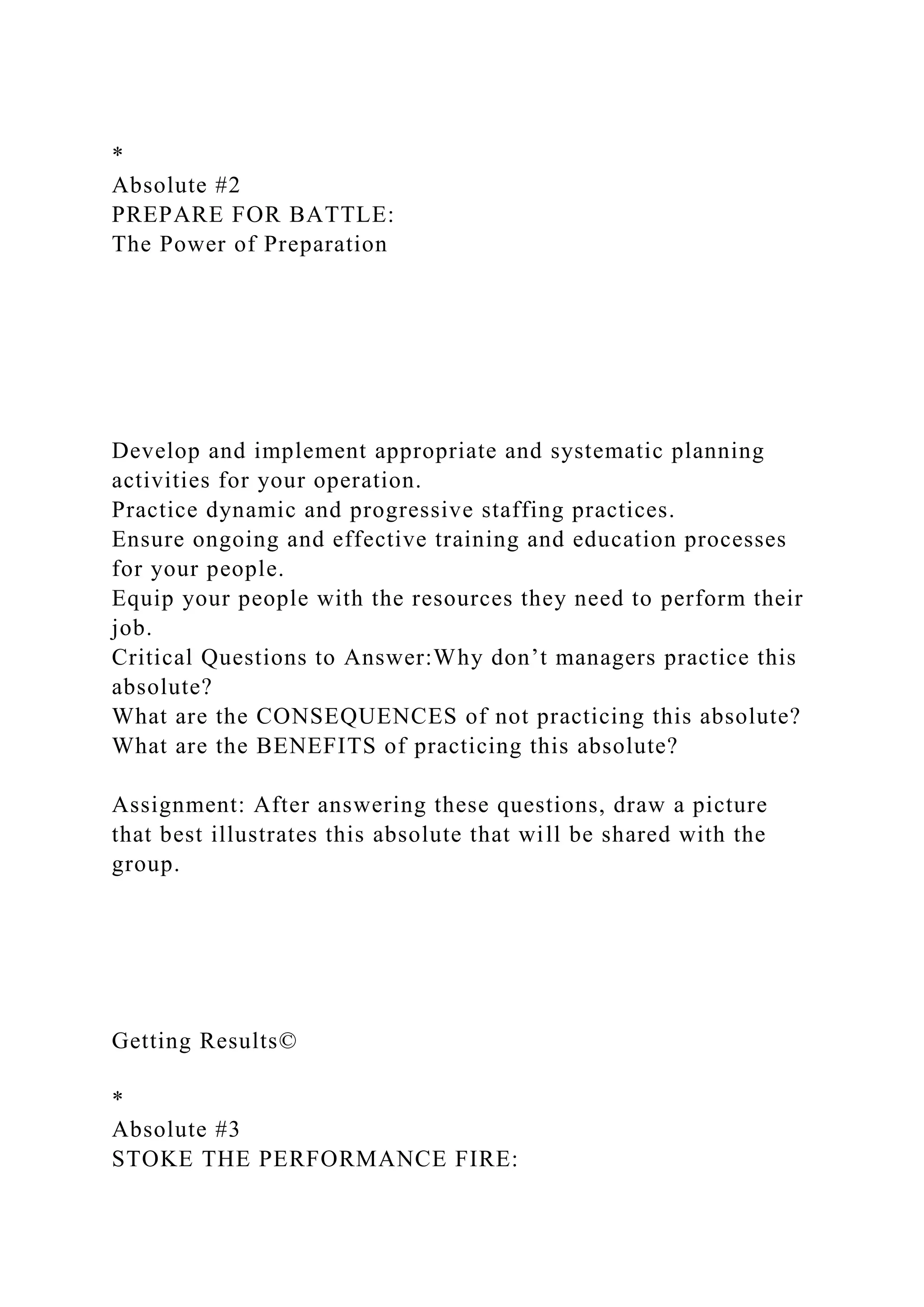 *
Absolute #2
PREPARE FOR BATTLE:
The Power of Preparation
Develop and implement appropriate and systematic planning
activities for your operation.
Practice dynamic and progressive staffing practices.
Ensure ongoing and effective training and education processes
for your people.
Equip your people with the resources they need to perform their
job.
Critical Questions to Answer:Why don’t managers practice this
absolute?
What are the CONSEQUENCES of not practicing this absolute?
What are the BENEFITS of practicing this absolute?
Assignment: After answering these questions, draw a picture
that best illustrates this absolute that will be shared with the
group.
Getting Results©
*
Absolute #3
STOKE THE PERFORMANCE FIRE:
 