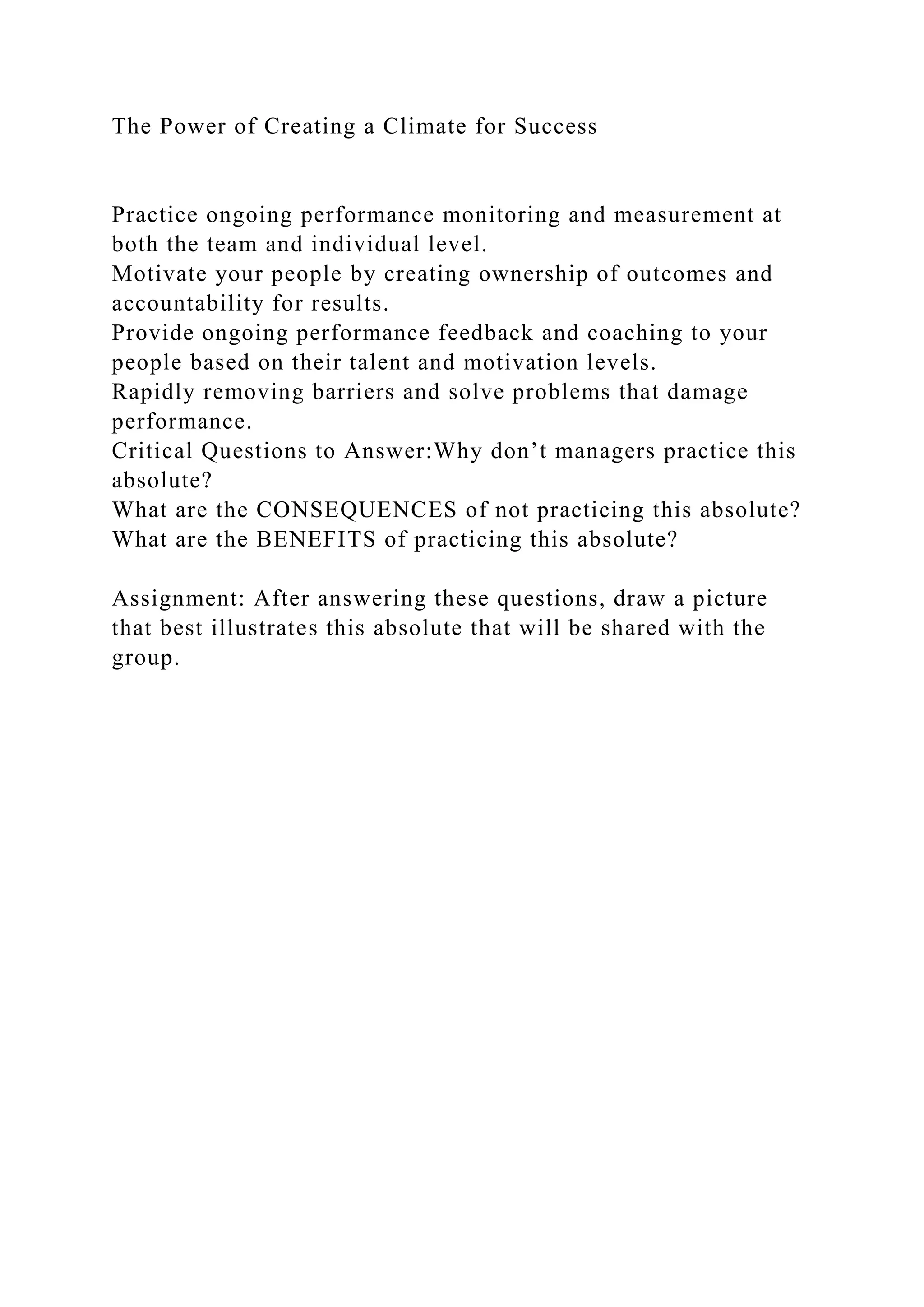 The Power of Creating a Climate for Success
Practice ongoing performance monitoring and measurement at
both the team and individual level.
Motivate your people by creating ownership of outcomes and
accountability for results.
Provide ongoing performance feedback and coaching to your
people based on their talent and motivation levels.
Rapidly removing barriers and solve problems that damage
performance.
Critical Questions to Answer:Why don’t managers practice this
absolute?
What are the CONSEQUENCES of not practicing this absolute?
What are the BENEFITS of practicing this absolute?
Assignment: After answering these questions, draw a picture
that best illustrates this absolute that will be shared with the
group.
 