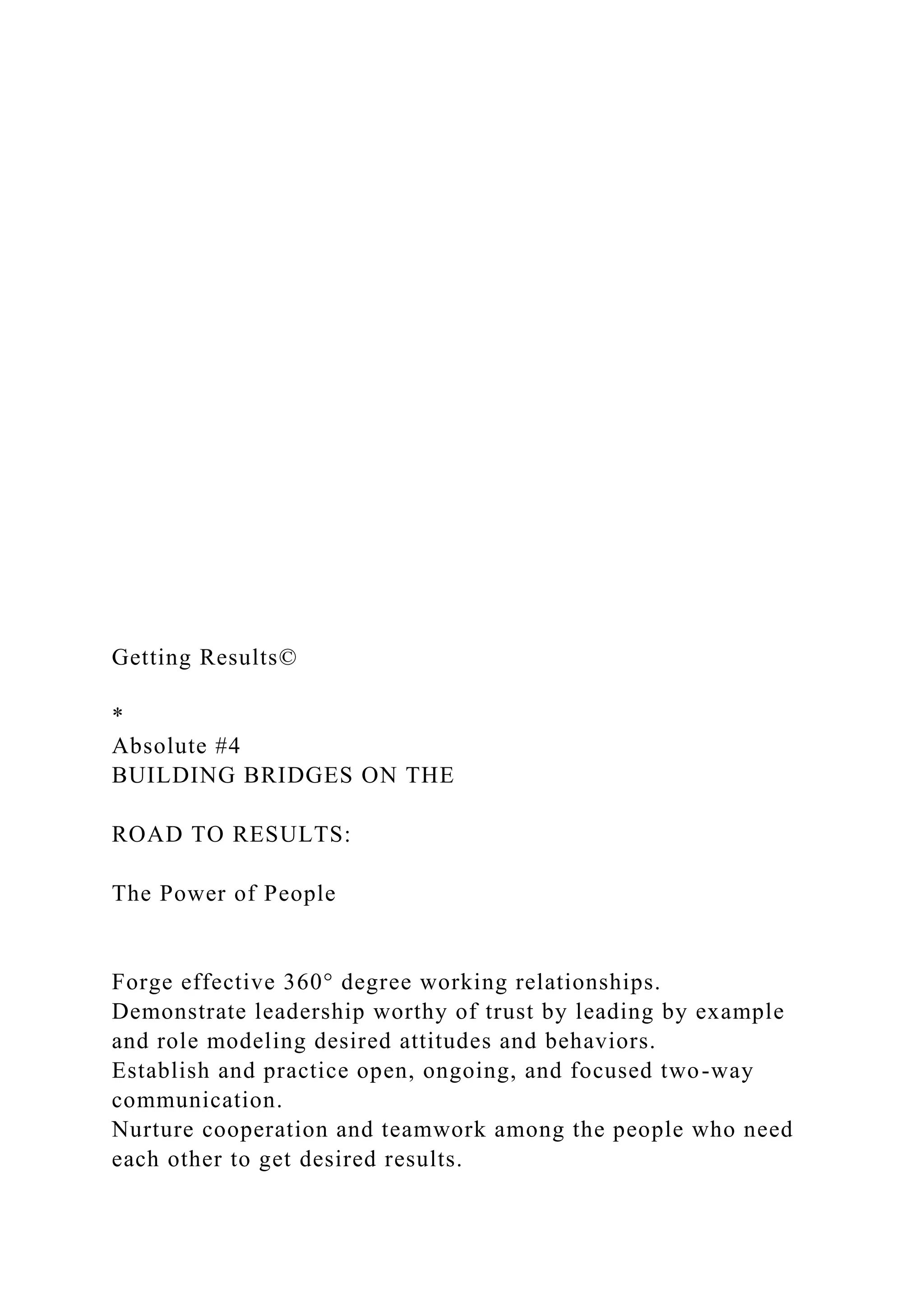 Getting Results©
*
Absolute #4
BUILDING BRIDGES ON THE
ROAD TO RESULTS:
The Power of People
Forge effective 360° degree working relationships.
Demonstrate leadership worthy of trust by leading by example
and role modeling desired attitudes and behaviors.
Establish and practice open, ongoing, and focused two-way
communication.
Nurture cooperation and teamwork among the people who need
each other to get desired results.
 