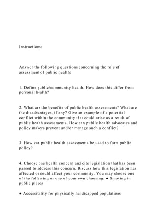 Instructions:
Answer the following questions concerning the role of
assessment of public health:
1. Define public/community health. How does this differ from
personal health?
2. What are the benefits of public health assessments? What are
the disadvantages, if any? Give an example of a potential
conflict within the community that could arise as a result of
public health assessments. How can public health advocates and
policy makers prevent and/or manage such a conflict?
3. How can public health assessments be used to form public
policy?
4. Choose one health concern and cite legislation that has been
passed to address this concern. Discuss how this legislation has
affected or could affect your community. You may choose one
of the following or one of your own choosing: ● Smoking in
public places
● Accessibility for physically handicapped populations
 