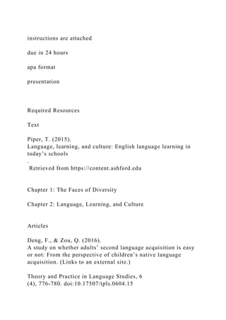 instructions are attached
due in 24 hours
apa format
presentation
Required Resources
Text
Piper, T. (2015).
Language, learning, and culture: English language learning in
today’s schools
.
Retrieved from https://content.ashford.edu
Chapter 1: The Faces of Diversity
Chapter 2: Language, Learning, and Culture
Articles
Deng, F., & Zou, Q. (2016).
A study on whether adults’ second language acquisition is easy
or not: From the perspective of children’s native language
acquisition. (Links to an external site.)
Theory and Practice in Language Studies, 6
(4), 776-780. doi:10.17507/tpls.0604.15
 