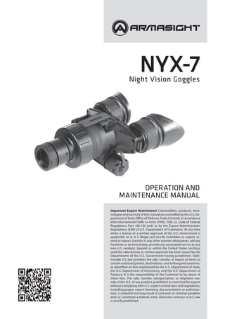 Nyx-7Night Vision Goggles
Operation and
Maintenance Manual
Important Export Restrictions! Commodities, products, tech-
nologies and services of this manual are controlled by the U.S. De-
partment of State Office of Defense Trade Controls, in accordance
with International Traffic in Arms (ITAR), Title 22, Code of Federal
Regulations Part 120-130 and/ or by the Export Administration
Regulations (EAR) of U.S. Department of Commerce. At any time
when a license or a written approval of the U.S. Government is
applicable to it, it is illegal and strictly forbidden to export, in-
tend to export, transfer in any other manner whatsoever, sell any
hardware or technical data, provide any associated service to any
non-U.S. resident, beyond or within the United States territory,
until the valid license or written approval has been issued by the
Departments of the U.S. Government having jurisdiction. Addi-
tionally U.S. law prohibits the sale, transfer, or export of items to
certain restricted parties, destinations, and embargoed countries,
as identified on lists maintained by the U.S. Department of State,
the U.S. Department of Commerce, and the U.S. Department of
Treasury. It is the responsibility of the Customer to be aware of
these lists. The sale, transfer, transportation, or shipment out-
side of the U.S. of any product prohibited or restricted for export
without complying with U.S. export control laws and regulations,
including proper export licensing, documentation or authoriza-
tion, is unlawful and may result in civil and/ or criminal penalties
and/ or constitute a federal crime. Diversion contrary to U.S. law
is strictly prohibited.
 