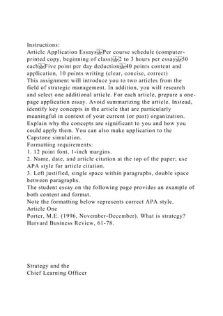 Instructions:
Article Application Essays Per course schedule (computer-
printed copy, beginning of class) 2 to 3 hours per essay 50
each Five point per day deduction 40 points content and
application, 10 points writing (clear, concise, correct)
This assignment will introduce you to two articles from the
field of strategic management. In addition, you will research
and select one additional article. For each article, prepare a one-
page application essay. Avoid summarizing the article. Instead,
identify key concepts in the article that are particularly
meaningful in context of your current (or past) organization.
Explain why the concepts are significant to you and how you
could apply them. You can also make application to the
Capstone simulation.
Formatting requirements:
1. 12 point font, 1-inch margins.
2. Name, date, and article citation at the top of the paper; use
APA style for article citation.
3. Left justified, single space within paragraphs, double space
between paragraphs.
The student essay on the following page provides an example of
both content and format.
Note the formatting below represents correct APA style.
Article One
Porter, M.E. (1996, November-December). What is strategy?
Harvard Business Review, 61-78.
Strategy and the
Chief Learning Officer
 