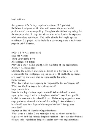 Instructions
Assignment #2- Policy Implementation (17.5 points)
Build on Assignment #1. You will cover the same health
problem and the same policy. Complete the following using the
format provided. Except for titles, narrative format is expected
with complete sentences. The table should be single spaced
maximum 2.5 pages. Also include a cover page and a reference
page in APA Format.
HGMT 310 Assignment #2
Student Name:
Type your name here.
Assignment #2 Title:
Provide a short name and the official title of the legislation.
Agency Responsible:
Identify the agency and subunit (such as a bureau or office)
responsible for implementing the policy. If multiple agencies
are involved indicate who is responsible for what.
Enforcement:
What federal or state agency is responsible for enforcement?
What are the key areas for enforcement?
Implementation:
How is the legislation implemented? What federal or state
agency is charged with its implementation? Are local public
health departments involved? Are collaborating organizations
engaged to achieve the aims of the policy? Are citizen’s
involved? Are health provider organizations? Are grants
awarded?
Impact on Health Service Organizations:
What does a Health Care Manager need to know about this
legislation and the related implementation? Include five bullets
of how this legislation impacts health services organizations
 
