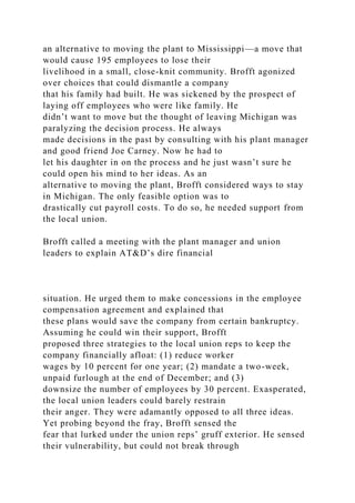 an alternative to moving the plant to Mississippi—a move that
would cause 195 employees to lose their
livelihood in a small, close-knit community. Brofft agonized
over choices that could dismantle a company
that his family had built. He was sickened by the prospect of
laying off employees who were like family. He
didn’t want to move but the thought of leaving Michigan was
paralyzing the decision process. He always
made decisions in the past by consulting with his plant manager
and good friend Joe Carney. Now he had to
let his daughter in on the process and he just wasn’t sure he
could open his mind to her ideas. As an
alternative to moving the plant, Brofft considered ways to stay
in Michigan. The only feasible option was to
drastically cut payroll costs. To do so, he needed support from
the local union.
Brofft called a meeting with the plant manager and union
leaders to explain AT&D’s dire financial
situation. He urged them to make concessions in the employee
compensation agreement and explained that
these plans would save the company from certain bankruptcy.
Assuming he could win their support, Brofft
proposed three strategies to the local union reps to keep the
company financially afloat: (1) reduce worker
wages by 10 percent for one year; (2) mandate a two-week,
unpaid furlough at the end of December; and (3)
downsize the number of employees by 30 percent. Exasperated,
the local union leaders could barely restrain
their anger. They were adamantly opposed to all three ideas.
Yet probing beyond the fray, Brofft sensed the
fear that lurked under the union reps’ gruff exterior. He sensed
their vulnerability, but could not break through
 