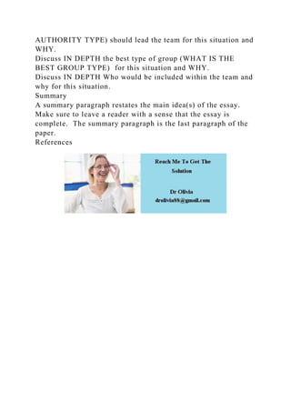 AUTHORITY TYPE) should lead the team for this situation and
WHY.
Discuss IN DEPTH the best type of group (WHAT IS THE
BEST GROUP TYPE) for this situation and WHY.
Discuss IN DEPTH Who would be included within the team and
why for this situation.
Summary
A summary paragraph restates the main idea(s) of the essay.
Make sure to leave a reader with a sense that the essay is
complete. The summary paragraph is the last paragraph of the
paper.
References
 