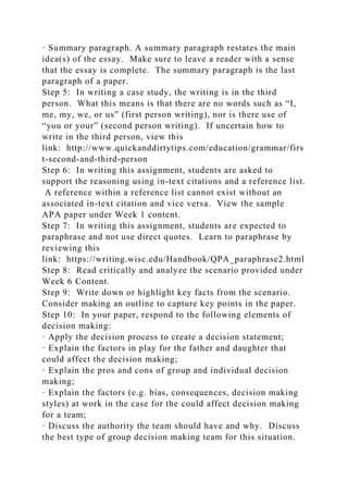 · Summary paragraph. A summary paragraph restates the main
idea(s) of the essay. Make sure to leave a reader with a sense
that the essay is complete. The summary paragraph is the last
paragraph of a paper.
Step 5: In writing a case study, the writing is in the third
person. What this means is that there are no words such as “I,
me, my, we, or us” (first person writing), nor is there use of
“you or your” (second person writing). If uncertain how to
write in the third person, view this
link: http://www.quickanddirtytips.com/education/grammar/firs
t-second-and-third-person
Step 6: In writing this assignment, students are asked to
support the reasoning using in-text citations and a reference list.
A reference within a reference list cannot exist without an
associated in-text citation and vice versa. View the sample
APA paper under Week 1 content.
Step 7: In writing this assignment, students are expected to
paraphrase and not use direct quotes. Learn to paraphrase by
reviewing this
link: https://writing.wisc.edu/Handbook/QPA_paraphrase2.html
Step 8: Read critically and analyze the scenario provided under
Week 6 Content.
Step 9: Write down or highlight key facts from the scenario.
Consider making an outline to capture key points in the paper.
Step 10: In your paper, respond to the following elements of
decision making:
· Apply the decision process to create a decision statement;
· Explain the factors in play for the father and daughter that
could affect the decision making;
· Explain the pros and cons of group and individual decision
making;
· Explain the factors (e.g. bias, consequences, decision making
styles) at work in the case for the could affect decision making
for a team;
· Discuss the authority the team should have and why. Discuss
the best type of group decision making team for this situation.
 