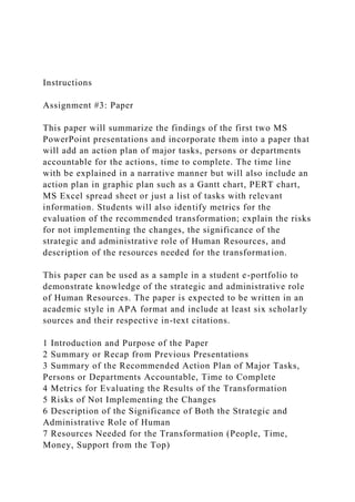 Instructions
Assignment #3: Paper
This paper will summarize the findings of the first two MS
PowerPoint presentations and incorporate them into a paper that
will add an action plan of major tasks, persons or departments
accountable for the actions, time to complete. The time line
with be explained in a narrative manner but will also include an
action plan in graphic plan such as a Gantt chart, PERT chart,
MS Excel spread sheet or just a list of tasks with relevant
information. Students will also identify metrics for the
evaluation of the recommended transformation; explain the risks
for not implementing the changes, the significance of the
strategic and administrative role of Human Resources, and
description of the resources needed for the transformation.
This paper can be used as a sample in a student e-portfolio to
demonstrate knowledge of the strategic and administrative role
of Human Resources. The paper is expected to be written in an
academic style in APA format and include at least six scholarly
sources and their respective in-text citations.
1 Introduction and Purpose of the Paper
2 Summary or Recap from Previous Presentations
3 Summary of the Recommended Action Plan of Major Tasks,
Persons or Departments Accountable, Time to Complete
4 Metrics for Evaluating the Results of the Transformation
5 Risks of Not Implementing the Changes
6 Description of the Significance of Both the Strategic and
Administrative Role of Human
7 Resources Needed for the Transformation (People, Time,
Money, Support from the Top)
 
