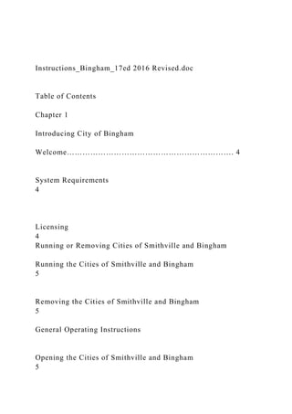 Instructions_Bingham_17ed 2016 Revised.doc
Table of Contents
Chapter 1
Introducing City of Bingham
Welcome………………………………………………………. 4
System Requirements
4
Licensing
4
Running or Removing Cities of Smithville and Bingham
Running the Cities of Smithville and Bingham
5
Removing the Cities of Smithville and Bingham
5
General Operating Instructions
Opening the Cities of Smithville and Bingham
5
 