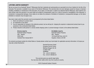 10
We are so proud of our Bushnell®
Banner®
Riflescopes that their materials and workmanship are warranted to be free of defects for the life of the
binocular. The warranty is available to any owner of the Banner Riflescope. This warranty does not cover damages caused by misuse or improper
handling, installation or maintenance of the binoculars. At our option, we will repair or replace any defective Banner Riflescope, which shall be your
sole remedy under this warranty. In no event shall we be liable for transportation costs to us, costs of removal or reinstallation of the riflescope, or
incidental or consequential damages. Some states do not allow the exclusion of limitation of incidental or consequential damages, so the above
limitation or exclusion may not apply to you.
Any return made under this warranty must be accompanied by the items listed below:
1.	 Name and address for product return
2.	 An explanation of the defect
3.	 You are responsible for transport of the defective product, but we will pay for shipping the repaired or replacement product back to you
anywhere in the continental United States.
4.	 Product should be well packed in a sturdy outside shipping carton, to prevent damage in transit, to the address listed below:
	
	 IN U.S.A. Send To:			 IN CANADA Send To:	
	 Bushnell Outdoor Products			 Bushnell Outdoor Products
	 Attn.: Repairs				 Attn.: Repairs
	 9200 Cody				 140 Great Gulf Drive, Unit # B
	 Overland Park, Kansas 66214 			 Vaughan, Ontario L4K 5W1
For products purchased outside the United States or Canada please contact your local dealer for applicable warranty information. In Europe you
may also contact Bushnell at:			
				Bushnell Germany GmbH
				European Service Centre
				Mathias-Brüggen-Str. 80
				D-50827 Köln
				GERMANY
				 Tél: +49 221 995568-0
				Fax: +49 221 995568-20
This warranty gives you specific legal rights.
You may have other rights which vary from country to country.
©2013 Bushnell Outdoor Products
LIFETIME LIMITED WARRANTY
 