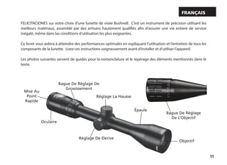 11
FELICITACIONES sur votre choix d’une lunette de visée Bushnell. C’est un instrument de précision utilisant les
meilleurs matériauz, assemblé par des artisans hautement qualifiés afin d’assurer une vie entiere de service
inégalé, même dans las conditions d’utilisation les plus exigeantes.
Ce livret vous aidera à atteindre des performances optimales en expliquant l’utilisation et l’entretien de tous les
composants de la lunette. Lisez ces instructions soigneusement avant d’installer et d’utiliser l’appareil.
Les photos suivantes servent de guides pour la nomenclature et le repérage des éléments mentionnés dans le
texte.
Français
Réglage La Hausse
Épaule
Objectif
Réglage De Derive
Oculaire
Bague De Réglage De
Grossissement
Mise Au
Point
Rapide
Bague De Réglage
De L’Objectif
 