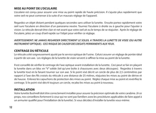 12
MISE AU POINT DE L’OCULAIRE
L’oculaire est conçu pour assurer une mise au point rapide de haute précision. Il s’ajuste plus rapidement que
votre oeil ne peut comenser à la suite d’un mauvais réglage de l’appareil.
Regardez un objet distant pendant quelques secondes sans utiliser la lunette. Ensuite portez rapidement votre
oeil sure l’oculaire en direction d’un panorama neutre. Tournez l’oculaire à droite ou à gauche pour l’ajuster à
vision. Le réticule devrait être clair et net avant que votre oeil ait eu le temps de se réajuster. Après le réglage de
l’oculaire, jetez un coup d’oeil rapide sur l’objet pour vérifier ce réglage.
AVERTISSEMENT: NE JAMAIS REGARDER DIRECTEMENT LE SOLEIL A TRAVERS LA LUNETTE DE VISEE (OU AUTRE
INSTRUMENT OPTIQUE). CECI RISQUE DE CAUSER DES DEGATS PERMANENTS AUX YEUX.
CENTRAGE DU RÉTICULE
Le réticule a été soigneusement ajusté par le service optique de l’usine. Celuici assurer un réglage de portée idéal
à partir de son axe. Les réglages de la lunette de visée servent à raffiner la mise au point de la lunette.
Il est conseillé de vérifier le centrage de l’axe optique avant installation de la lunette. Ceci peut se fair en plaçant
la lunette dans un bloc en “V” solide (tel qu’une boîte à chaussures avec deux découpes). Regardez à travers
la lunette tout en la faisant tourner sur son axe. Si le point visé décrit un cercle de plus de 2,5 centimètres par
rapport à l’axe des fils croisés du réticule à une distance de 25 mètres, réajustez les mises au point de dérive et
de hausse. Enlevez les capuchons de protection des mises au point. Réglez chaque mise au point et revérifiez le
centrage. Si le point visé décrit toujours un cercle, recalez les mises au point à nouveau.
INSTALLATION
Votre lunette Bushnell doit être correctement installée pour assurer la précision optimale de votre carabine. (A ce
props, nos conseillons fortement à ceuz qui ne sont pas familiers avex les procédures applicables de faire appel à
un armurier qualifié pour l’installation de la lunette). Si vous décidez d’installer la lunette vous-même:
	
 