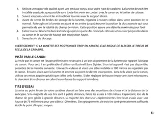 13
1. 	 Utilisez un support de qualité ayant une embase conçu pour votre type de carabine. La lunette devrait être
installée aussi près que possible sans toute-fois venir en contact avec le canon ou le boîtier de culasse.
2.	 Suivez scrupuleusement las instructions fournies avec le support choisi.
3. 	 Avant de serrer les brides de serrage de la lunette, regardez à travers celleci dans votre position de tir
normal. Faites glisser la lunette en avant et en arrière jusqu’à trouver la position la plus avancée qui vous
permette de voir la totalité du champ de vision. Cette position assure une détente maximale pour l’oeil
4.	 Faitestournerlalunettedanslesbridesjusqu’àcequelesfilscroisésduréticulesetrouventperpendiculaires
au canon et le curseur de hausse soit en position haute.
5.	 Serrez les vis de blocage.
AVERTISSEMENT: SI LA LUNETTE EST POSITIONNEE TROP EN ARRIERE, ELLE RISQUE DE BLESSER LE TIREUR DE
RECUL DE LA CARABINE.
VISÉE PAR LE CANON
La visée par le canon est l’étape préliminaire nécessaire à un bon alignement de la lunette par rapport l’alésage
du canon. Pour ceci, il est préférable d’utiliser un Bushnell Bore Sighter. Si un tel appareil n’est pas disponible,
procédez de la manière suivante: Enlevez la culasse et visez une cible installée à 100 mètres en regardant par
le canon. Ensuite, visez avec la lunette et amenez au point de dévers incorporées. Lors de la visée par le canon,
utilisez ces mises au point plutôt que celles de la lunette. Si des réglages de hausse importants sont nécessaires,
ils devraient être obtenus en calant les embases du support lui-même.
TIRS D’ESSAI
La mise au point finale de votre carabine devrait se faire avec des munitions de chasse et à la distance de tir
anticipée. Si la majorité de vos tirs sont à petite distance, faites les essais à 100 mètres. Cependant, lors de la
chasse de gros gibier à grande distance, la majorité des chasseurs expérminentés font leurs essais avec une
hausse de 75 millimètre pour une cible à 100 mètres. Des groupements de trois tirs sont généralement suffisants
établir le point d’impact moyen.
 
