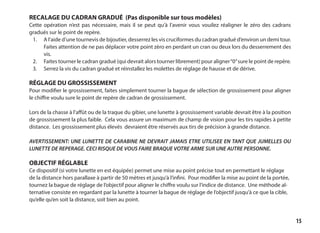 15
RECALAGE DU CADRAN GRADUÉ (Pas disponible sur tous modèles)
Cette opération n’est pas nécessaire, mais il se peut qu’à l’avenir vous vouilez réaligner le zéro des cadrans
gradués sur le point de repère.
1.	 A l’aide d’une tournevis de bijoutier, desserrez les vis cruciformes du cadran gradué d’environ un demi tour.
Faites attention de ne pas déplacer votre point zèro en perdant un cran ou deux lors du desserrement des
vis.
2.	 Faites tourner le cadran gradué (qui devrait alors tourner librement) pour aligner“0”sure le point de repère.
3.	 Serrez la vis du cadran gradué et réinstallez les molettes de réglage de hausse et de dérive.
RÉGLAGE DU GROSSISSEMENT
Pour modifier le grossissement, faites simplement tourner la bague de sélection de grossissement pour aligner
le chiffre voulu sure le point de repère de cadran de grossissement.
Lors de la chasse à l’affût ou de la traque du gibier, une lunette à grossissement variable devrait être à la position
de grossissement la plus faible. Cela vous assure un maximum de champ de vision pour les tirs rapides à petite
distance. Les grossissement plus élevés devraient être réservés aux tirs de précision à grande distance.
AVERTISSEMENT: UNE LUNETTE DE CARABINE NE DEVRAIT JAMAIS ETRE UTILISEE EN TANT QUE JUMELLES OU
LUNETTE DE REPERAGE. CECI RISQUE DE VOUS FAIRE BRAQUE VOTRE ARME SUR UNE AUTRE PERSONNE.
OBJECTIF RÉGLABLE
Ce dispositif (si votre lunette en est équipée) permet une mise au point précise tout en permettant le réglage
de la distance hors parallaxe à partir de 50 mètres et jusqu’à l’infini. Pour modifier la mise au point de la portée,
tournez la bague de réglage de l’objectif pour aligner le chiffre voulu sur l’indice de distance. Une méthode al-
ternative consiste en regardant par la lunette à tourner la bague de réglage de l’objectif jusqu’à ce que la cible,
qu’elle qu’en soit la distance, soit bien au point.
 