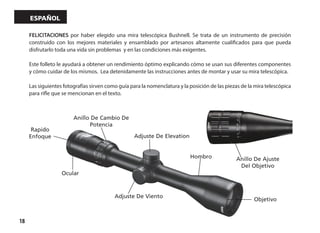 18
español
Adjuste De Elevation
Hombro
Objetivo
Adjuste De Viento
Ocular
Anillo De Cambio De
Potencia
Rapido
Enfoque
Anillo De Ajuste
Del Objetivo
FELICITACIONES por haber elegido una mira telescópica Bushnell. Se trata de un instrumento de precisión
construido con los mejores materiales y ensamblado por artesanos altamente cualificados para que pueda
disfrutarlo toda una vida sin problemas y en las condiciones más exigentes.
Este folleto le ayudará a obtener un rendimiento óptimo explicando cómo se usan sus diferentes componentes
y cómo cuidar de los mismos. Lea detenidamente las instrucciones antes de montar y usar su mira telescópica.
Las siguientes fotografías sirven como guía para la nomenclatura y la posición de las piezas de la mira telescópica
para rifle que se mencionan en el texto.
 