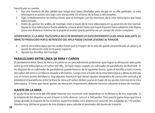 20
hacerlo por su cuenta:
1.	 Use una montura de alta calidad que tenga unas bases diseñadas para encajar en su rifle particular. La mira
telescópica se aointe tam bajo com sea posible sin el tacto de la base o del receptor.
2.	 Siga cuidadosamente las instrucciones que se entregan con las monturas de la mira telescópica que haya
seleccionado.
3.	 Antes de apretar los anillos de montaje, mire a través de la mira telescópica en su posición de tiro normal.
Ajuste la mira telescópica (hacia adelante o hacia atrás) hasta que logre el punto hacia adelante más lejano
(para una distancia máxima de la pupila al ocular) que le permita ver un campo de visión completo.
ADVERTENCIA: SI LA MIRA TELESCÓPICA NO ESTÁ MONTADO LO SUFICIENTEMENTE LEJOS HACIA ADELANTE, EL
IMPACTO PRODUCIDO POR EL RETROCESO DEL RIFLE PUEDE CAUSAR LESIONES AL TIRADOR.
4.	 Gire la mira telescópica por los anillos hasta que la imagen de la retícula quede perpendicular al cañon y el
ajuste de elevación esté en la parte superior.
5.	 Apriete los tornillos del montaje.
PARALELISMO ENTRE LÍNEA DE MIRA Y CAÑON
El paralelismo entre línea de mira y el cañon es un procedimiento preliminar para lograr la alineación adecuado
entre la mira telescópica y el cañon del rifle. Se hace mejor usando un colimador de paralelismo de Bushnell. Si
no dispone de un colimador de paralelismo, puede hacerse de la siguiente forma: quite el tornillo y mire a través
del cañon del arma a un blanco situado a 90 metros. Luego mire a través de la mira telescópica y alinee la réticula
con el mismo punto del blanco. Hay algunas monturas que tienen ajustes integrados de corrección vertical y, al
establecer el paralelismo entre la línea de mira y el cañon, deben usarse en lugar de los ajustes internos de la mira
telescópica. Si tiene que hacer ajustes de elevación importantes, deberán hacerse calzando la base de montaje.
AJUSTE DE LA MIRA
El ajuste final de la mira del rifle debe hacerse con munición real, basándose en la distancia de tiro esperada. Si
la mayoría de los disparos se van a hacer a corto alcance, cero en a 100 yardas. Pero para la gama larga que tira a
juego grande, la mayoría de los tiradores experimentados cero adantro en cerca de tres pulgadas en 110 yardas.
Resulta muy útil hacer grupos de tres disparos para calcular el promedio del punto de impacto.
 