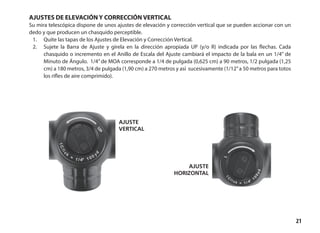 21
ajuste
vertical
ajuste
horizontal
AJUSTES DE ELEVACIÓN Y CORRECCIÓN VERTICAL
Su mira telescópica dispone de unos ajustes de elevación y corrección vertical que se pueden accionar con un
dedo y que producen un chasquido perceptible.
1.	 Quite las tapas de los Ajustes de Elevación y Corrección Vertical.
2.	 Sujete la Barra de Ajuste y gírela en la dirección apropiada UP (y/o R) indicada por las flechas. Cada
chasquido o incremento en el Anillo de Escala del Ajuste cambiará el impacto de la bala en un 1/4” de
Minuto de Ángulo. 1/4”de MOA corresponde a 1/4 de pulgada (0,625 cm) a 90 metros, 1/2 pulgada (1,25
cm) a 180 metros, 3/4 de pulgada (1,90 cm) a 270 metros y así sucesivamente (1/12”a 50 metros para totos
los rifles de aire comprimido).
 