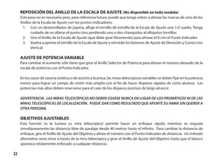 22
REPOSICIÓN DEL ANILLO DE LA ESCALA DE AJUSTE (No disponible en todo modela)
Este paso no es necasario pero, para referencia futura, puede que tenga volver a alinear las marcas de cero de los
Anillos de la Escala de Ajuste con los puntos indicadores.
1.	 Con un destornillador de joyería, afloje el tornillo de estrella de la Escala de Ajuste una 1/2 vuelta. Tenga
cuidado de no alterar el punto cero perdiendo uno o dos chasquidos al aflojarlos tornillos.
2.	 Gire el Anillo de la Escala de Ajuste (que debe girar libremente) para alinear el 0 con el Punto Indicador
3.	 Vuelva a apretar el tornillo de la Escala de Ajuste y reinstale los botones de Ajuste de Elevación y Corrección
Vertical.
AJUSTE DE POTENCIA VARIABLE
Para cambiar el aumento sólo tiene que girar el Anillo Selector de Potencia para alinear el número deseado de la
escala de potencia con el Punto Indicador.
En los casos de cacería estática o de acecho a la presa, las miras telescópicas variables se deben fijar en la potencia
menor para lograr un campo de visión más amplio con el fin de hacer disparos rápidos de corto alcance. Las
potencias más altas deben reservarse para el caso de los disparos precisos de largo alcance.
ADVERTENCIA: LAS MIRAS TELESCÓPICAS NO DEBEN USARSE NUNCA EN LUGAR DE LOS PRISMÁTICOS NI DE LAS
MIRAS TELESCÓPICAS DE LOCALIZACIÓN. PUEDE DAR COMO RESULTADO QUE APUNTE SU ARMA SIN QUERER A
OTRA PERSONA.
OBJETIVOS AJUSTABLES
Esta función (si la tuviera su mira telescópica) permite hacer un enfoque rápido mientras se reajusta
simultáneamente las distancia libre de paralaje desde 40 metros hasta el infinito. Para cambiar la distancia de
enfoque, gire el Anillo de Ajuste del Objetivo y alinee el número con el Punto Indicador de distancia. Un método
alternativo sería mirar a través de la mira telescópica y girar el Anillo de Ajuste del Objetivo hasta que el blanco
aparezca nítidamente enfocado a cualquier distancia.
 