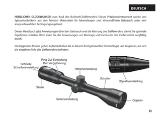 25
Höheneinstellung
Schulter
ObjektivSeiteneinstellung
Okular
Ring Zur Einstellung
Der VergröberungSchnelle
Scharfeneinstellung
Objektiveinstellring
HERZLICHEN GLÜCKWUNSCH zum Kauf des Bushnell-Zielfernrohrs! Dieses Präzisionsinstrument wurde von
Spitzentechnikern aus den feinsten Materialien für lebenslangen und einwandfreien Gebrauch unter den
anspruchsvollsten Bedingungen gebaut.
Dieses Handbuch gibt Anweisungen über den Gebrauch und die Wartung des Zielfernrohrs, damit Sie optimale
Ergebnisse erzielen. Bitte lesen Sie die Anweisungen vor Montage und Gebrauch des Zielfernrohrs sorgfältig
durch.
Die folgenden Photos geben Aufschluß über die in diesem Text gebrauchte Terminologie und zeigen an, wo sich
die einzelnen Teile des Zielfernrohrs befinden.
Deutsch
 