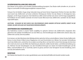 26
SCHÄRFEEINSTELLUNG DES OKULARS
Das Okular ist für präzise und schnelle Schärfeeinstellung konzipiert. Das Okular stellt schneller ein, als sich Ihr
Auge an eventuelle Einstellungsgenauigkeiten anpassen kann.
Schauen Sie mit bloßern Auge einige Sekunden lang auf einen fernen Gegenstand. Richten Sie dann den Blick
rasch durch das Zielfernrohr auf einen einfachen Hintergrund. Drehen Sie das Okular im Uhrzeigersinn bzw,
dagegen, um Ihr Auge anzupassen. Das Fadenkreuz sollte scharf und klar sein, bevor sich Ihr Auge angepaßt hat.
Kontrollieren Sie die Schärfe nochmals mit einem kurzen Blick durch das Zielfernrohr, nachdem Sie das Okular
eigenstellt haben.
ACHTUNG: SCHAUEN SIE NIE DURCH DAS ZIELFERNROHR (ODER ANDERE OPTISCHE GERÄTE) DIREKT IN DIE
SONNE. DA DIES IHR AUGE AUF DAUER BESCHÄDIGEN KÖNNTE.
ZENTRIEREN DES FADENKREUZES
Das Fadenkreuz wurde in unserer Fabrik sorgfältig ins optische Zentrum des Zielfernrohrs eingesetzt. Dies
gibt lhnen den idealen Einstellbereich von der Mitte aus. Die Einstellungen des Zielfernrohrs dienen dazu, das
Zielfernrohr auf das Ziel einzustellen.
Esistratsam,vordemMontierendenMittelpunktderoptischenAchsezukontrollieren.SetzenSiedasZielfernrohr
hierzu in einen festen V-Block (einen Pappkarton mit zwei Einschnitten) ein. Blicken Sie normaler Sichtstellung
durch das Zielfernrohr, und drehen Sie es dabei vorsichtig.Wenn sich das Ziel in einem Kreis bewegt, der bei etwa
20 m mehr als 2,5cm von der Mitte des Fadenkreuzes abweicht, stellen Sie die Seiten- und Höheneinstellung neu
ein. Nehmen Sie die Schutzkappen von den Einstellvorrichtungen ab. Setzen Sie beide Einstellungen auf die
Mitte, und kontrollieren Sie es nochmals, damit sie genau zentriert sind. Korrigieren Sie die Einstellung, wenn
sich das Ziel weiterhin dreht.
MONTAGE
Die Präzision des Gewehrs ist nur dann gewährleistet, wenn das Bushnell-Zielfernrohr korrekt montiert wurde.
 