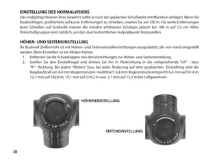 28
HÖHENEINSTELLUNG
SEITENEINSTELLUNG
EINSTELLUNG DES NORMALVISIERS
Das endgültige Visieren Ihres Gewehrs sollte je nach der geplanten Schußweite mit Munition erfolgen. Wenn Sie
beabsichtigen, größtenteils auf kurze Entfernungen zu schießen, visieren Sie auf 100 m. Für weite Entfernungen
beim Schießen auf Großwild visieren die meisten erfahrenen Schützen jedoch bei 100 m auf 7,5 cm Höhe.
Dreischußgruppen sind nützlich, um den durchschnittlichen Aufprallpunkt festzustellen.
HÖHEN- UND SEITENEINSTELLUNG
Ihr Bushnell-Zielfernrohr ist mit Höhen- und Seiteneinstellvorrichtungen ausgestattet, die von Hand eingestellt
werden. Beim Einstellen ist ein Klicken hörbar.
1.	 Entfernen Sie die Schutzkappen von den Vorrichtungen zur Höhen- und Seiteneinstellung.
2.	 Greifen Sie den Einstellriegel und drehen Sie ihn in Pfeilrichtung in die entsprechende “UP” - bzw.
“R” - Richtung. Bei jedem “Klicken” bzw. bei jeder Änderung auf dem graduierten Einstellring wird der
Kugelaufprall um 6,4 mm Bogenminuten modifiziert. 6,4 mm Bogenminute entspricht 6,4 mm auf 91,4 m;
12,7 mm auf 182,8 m; 19,1 mm auf 274,2 m usw. 2,1 mm auf 15,2 m bei Luftgewehren.
 