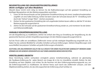 29
NEUEINSTELLUNG DES GRADUIERTEN EINSTELLRINGS
(Nicht verfügbar auf allen Modellen)
Obwohl dieser Schritt nicht nötig ist, können Sie die Nullmarkierungen auf den graduiert Einstellring zur
künftigen Bezugnahme mit den Markierungspunkten ausrichten.
1.	 Lösen Sie die Kreuzschraube auf der graduierten Einstellvorrichtung mit einem Juwelierschraubenzieher
ungefähr um eine halbe Drehung. Achten Sie beim Lösen der Schraube darauf, die “0” - Einstellung nicht
durch den“Verlust”einiger“Klick”- Zeichen anzutasten.
2.	 Drehen Sie den graduierten Einstellring (der sich ungehindert drehen lassen sollte) so, daß die“0”mit dem
Markierungspunkt ausgerichtet ist.
3.	 Ziehen Sie die Schraube auf der graduierten Einstellvorrichtung wieder an, und montieren Sie die Seiten-
und Höheneinstellknöpfe.
VARIABLE VERGRÖßERUNGSEINSTELLUNG
Um die Vergrößerung zu modifizieren, drehen Sie einfach den Ring zur Einstellung der Vergrößerung, bis die
gewünschte Nummer auf dem Vergrößerungsanzeiger mit dem Markierungspunkt ausgerichtet ist.
Auf der Pirsch sollte ein verstellbares Zielfernrohr immer auf die niedrigste Vergrößerung eingestellt sein. So
haben Sie das weiteste Blickfeld für schnelles Schießen auf kurze Entfernungen. Stärkere Vergrößerungen sind
ausschließlich bei präzisem Schießen auf große Entfernungen erforderlich.
ACHTUNG: EIN ZIELFERNROHR SOLLTE NIE ALS ERSATZ FÜR EINEN FELDSTECHER GEBRAUCHT WERDEN DABEI
KÖNNEN SIE IHR GEWEHR VERSEHENTLICH AUF EINEN ANDEREN MENSCHEN RICHTEN.
VERSTELLBARES OBJEKTIV
Diese Vorrichtung (sofern vorhanden) ermöglicht präzise Schärfeeinstellung, während sie gleichzeitig
die Parallaxen-Entfernung für jeden Bereich von knapp 46 m bis ins Unendliche einstellt. Drehen Sie den
Einstellring auf dem Objektiv, und richten Sie die Nummer mit dem Entfernungsmarkierungspunkt aus, um
die Entfernungsschärfe zu modifizieren. Sie können hierzu auch durch das Zielfernrohr schauen, und den
Objektiveinstellring drehen, bis das Ziel ungeachtet der Entfernung scharf sichtbar ist.
 