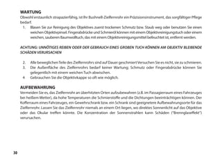 30
WARTUNG
Obwohl erstaunlich strapazierfähig, ist lhr Bushnell-Zielfernrohr ein Präzisionsinstrument, das sorgfältiger Pflege
bedarf.
1.	 Blasen Sie zur Reinigung des Objektives zuerst trockenen Schmutz bzw. Staub weg oder benutzen Sie einen
weichen Objektivpinsel. Fingerabdrücke und Schmieröl können mit einem Objektivreinigungstuch oder einem
weichen, sauberen Baumwolltuch, das mit einem Objektivreinigungsmittel befeuchtet ist, entfernt werden.
ACHTUNG: UNNÖTIGES REIBEN ODER DER GEBRAUCH EINES GROBEN TUCH KÖNNEN AM OBJEKTIV BLEIBENDE
SCHÄDEN VERURSACHEN
2.	 Alle beweglichenTeile des Zielfernrohrs sind auf Dauer geschmiertVersuchen Sie es nicht, sie zu schmieren.
3.	 Die Außenfläche des Zielfernrohrs bedarf keiner Wartung; Schmutz oder Fingerabdrücke können Sie
gelegentlich mit einem weichen Tuch abwischen.
4	 Gebrauchen Sie die Objektivkappe so oft wie möglich.
AUFBEWAHRUNG
Vermeiden Sie es, das Zielfernrohr an überhitzten Orten aufzubewahren (z.B. im Passagierraum eines Fahrzeuges
bei heißem Wetter), da hohe Temperaturen die Schmierstoffe und die Dichtungen beeinträchtigen können. Der
Kofferraum eines Fahrzeuges, ein Gewehrschrank bzw. ein Schrank sind geeignetere Aufbewahrungsorte für das
Zielfernrohr. Lassen Sie das Zielfernrohr niemals an einem Ort liegen, wo direktes Sonnenlicht auf das Objektive
oder das Okular treffen könnte. Die Konzentration der Sonnenstrahlen kann Schäden (“Brennglaseffekt”)
verursachen.
 