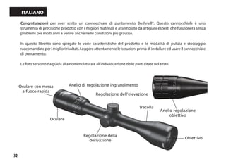 32
Italiano
Regolazione dell’elevazione
Tracolla
Obiettivo
Regolazione della
derivazione
Oculare
Anello di regolazione ingrandimentoOculare con messa
a fuoco rapida
Anello regolazione
obiettivo
Congratulazioni per aver scelto un cannocchiale di puntamento Bushnell®. Questo cannocchiale è uno
strumento di precisione prodotto con i migliori materiali e assemblato da artigiani esperti che funzionerà senza
problemi per molti anni a venire anche nelle condizioni più gravose.
In questo libretto sono spiegate le varie caratteristiche del prodotto e le modalità di pulizia e stoccaggio
raccomandateperimiglioririsultati.Leggereattentamenteleistruzioniprimadiinstallareedusareilcannocchiale
di puntamento.
Le foto servono da guida alla nomenclatura e all’individuazione delle parti citate nel testo.
 