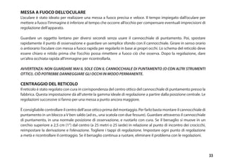 33
MESSA A FUOCO DELL’OCULARE
L’oculare è stato ideato per realizzare una messa a fuoco precisa e veloce. Il tempo impiegato dall’oculare per
mettere a fuoco l’immagine è inferiore al tempo che occorre all’occhio per compensare eventuali imprecisioni di
regolazione dell’apparato.
Guardare un oggetto lontano per diversi secondi senza usare il cannocchiale di puntamento. Poi, spostare
rapidamente il punto di osservazione e guardare un semplice sfondo con il cannocchiale. Girare in senso orario
o antiorario l’oculare con messa a fuoco rapida per regolarlo in base ai propri occhi. Lo schema del reticolo deve
essere chiaro e nitido prima che l’occhio possa rimettere a fuoco ciò che osserva. Dopo la regolazione, dare
un’altra occhiata rapida all’immagine per ricontrollarla.
AVVERTENZA: NON GUARDARE MAI IL SOLE CON IL CANNOCCHIALE DI PUNTAMENTO (O CON ALTRI STRUMENTI
OTTICI). CIÒ POTREBBE DANNEGGIARE GLI OCCHI IN MODO PERMANENTE.
CENTRAGGIO DEL RETICOLO
Il reticolo è stato regolato con cura in corrispondenza del centro ottico del cannocchiale di puntamento presso la
fabbrica. Questa impostazione dà all’utente la gamma ideale di regolazione a partire dalla posizione centrale. Le
regolazioni successive si fanno per una messa a punto ancora maggiore.
È consigliabile controllare il centro dell’asse ottico prima del montaggio. Per farlo basta montare il cannocchiale di
puntamento in un blocco a V ben saldo (ad es., una scatola con due fessure). Guardare attraverso il cannocchiale
di puntamento, in una normale posizione di osservazione, e ruotarlo con cura. Se il bersaglio si muove in un
cerchio superiore a 2,5 cm (1”) dal centro (a 25 metri o 25 iarde) in relazione al punto di incontro dei crocicchi,
reimpostare la derivazione e l’elevazione. Togliere i tappi di regolazione. Impostare ogni punto di regolazione
a metà e ricontrollare il centraggio. Se il bersaglio continua a ruotare, eliminare il problema con le regolazioni.
 