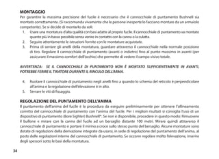 34
MONTAGGIO
Per garantire la massima precisione del fucile è necessario che il cannocchiale di puntamento Bushnell sia
montato correttamente. (Si raccomanda vivamente che le persone inesperte lo facciano montare da un armaiolo
competente). Se si decide di montarlo da soli:
1.	 Usare una montatura d’alta qualità con basi adatte al proprio fucile. Il cannocchiale di puntamento va montato
quanto più in basso possibile senza venire in contatto con la canna o la culatta.
2.	 Seguire attentamente le istruzioni fornite con le montature acquistate.
3.	 Prima di serrare gli anelli della montatura, guardare attraverso il cannocchiale nella normale posizione
di tiro. Regolare il cannocchiale di puntamento (avanti o indietro) fino al punto massimo in avanti (per
assicurare il massimo comfort dell’occhio) che permette di vedere il campo visivo totale.
AVVERTENZA: SE IL CANNOCCHIALE DI PUNTAMENTO NON È MONTATO SUFFICIENTEMENTE IN AVANTI,
POTREBBE FERIRE IL TIRATORE DURANTE IL RINCULO DELL’ARMA.
4.	 Ruotare il cannocchiale di puntamento negli anelli fino a quando lo schema del reticolo è perpendicolare
all’anima e la regolazione dell’elevazione è in alto.
5.	 Serrare le viti di fissaggio.
REGOLAZIONE DEL PUNTAMENTO DELL’ANIMA
Il puntamento dell’anima del fucile è la procedura da eseguire preliminarmente per ottenere l’allineamento
corretto del cannocchiale di puntamento con l’anima del fucile. Per i migliori risultati si consiglia l’uso di un
dispositivo di puntamento (Bore Sighter) Bushnell®. Se non è disponibile, procedere in questo modo: Rimuovere
il bullone e mirare con la canna del fucile ad un bersaglio distante 100 metri. Mirare quindi attraverso il
cannocchiale di puntamento e portare il mirino a croce sullo stesso punto del bersaglio. Alcune montature sono
dotate di regolazioni della derivazione integrate da usarsi, in sede di regolazione del puntamento dell’anima, al
posto delle regolazioni interne del cannocchiale di puntamento. Se occorre regolare molto l’elevazione, inserire
degli spessori sotto le basi della montatura.
 
