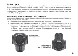 35
Regolazione
dell’elevazione
Regolazione
della derivazione
MESSA A PUNTO
La correzione finale del puntamento del fucile dovrebbe essere fatta con le munizioni sulla base della distanza di
tiro prevista. Se si prevede di tirare a distanze brevi, fare la messa a punto su 100 metri (o 100 iarde) circa. Nel caso
di tiro su distanze lunghe, su selvaggina di grosse dimensioni, la maggior parte dei tiratori esperti fa la correzione
del puntamento a 100 metri con il fucile sollevato di 7,6 cm (3”). Eseguire una serie di tre tiri di prova per fare una
media del punto d’impatto.
REGOLAZIONE DELLA DERIVAZIONE E DELL’ELEVAZIONE
Il cannocchiale di puntamento Bushnell® è dotato di dispositivi di regolazione della derivazione e dell’elevazione,
a scatto udibile, attivabili con un dito.	
1.	 Rimuovere i coperchietti dai dispositivi di regolazione della derivazione e dell’elevazione.
2.	 Afferrare la barra di regolazione e ruotarla verso “UP” (Su)(e/o “R”) come indicato dalle frecce. Ogni “clic” o
incremento dell’anello della scala di regolazione modifica l’impatto del proiettile di 1/4 di pollice di minuto
d’angolo. 1/4 di pollice di minuto d’angolo (MOA) corrisponde a 1/4 di pollice (0,63 cm) a 100 iarde (91 m),
1/2 pollice (1,2 cm) a 200 iarde (183 m), 3/4 di pollice (1,9 cm) a 300 iarde (274 m), ecc. (2.1mm di pollice a
15.2M cannocchiale per pistola ad aria compressa)
 