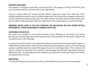 5
EYEPIECE FOCUSING
The eyepiece is designed to provide a precise fast focus. The eyepiece will focus faster than your
eye can compensate for any inaccuracy in your adjustment.
Look at a distant object for several seconds without using your scope. Then, shift your vision
quickly, looking through the scope at a plain background.Turn the fast-focus eyepiece clockwise or
counter clockwise to adjust to your eyes. The reticle pattern should be sharp and clear before your
eye can refocus. After you have made your adjustment, with a quick glance re-check the image.
WARNING: NEVER LOOK AT THE SUN THROUGH THE RIFLESCOPE (OR ANY OTHER OPTICAL
INSTRUMENT). IT MAY PERMANENTLY DAMAGE YOUR EYES.
CENTERING THE RETICLE
The reticle was carefully set at the optical center of your riflescope at our factory. This setting
provides you with the ideal adjustment range from the center position.The riflescope’s adjustments
are used to zero-in the riflescope.
It is wise to check the center of the optical axis before mounting. Do this by placing the scope in a
solid V-block (cardboard box with two slots). While looking through the scope in a normal viewing
position, carefully rotate the scope. If the target moves in a circle larger than 1” from center (at 25
yards) in relation to intersection of crosshairs, reset windage and elevation adjustments. Remove
adjustment caps. Set each adjustment to midpoint and recheck for centering. If target still rotates,
use adjustments to correct.
MOUNTING
To achieve the best accuracy from your rifle, your Bushnell scope must be mounted properly.
 