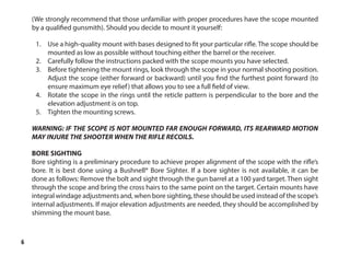 6
(We strongly recommend that those unfamiliar with proper procedures have the scope mounted
by a qualified gunsmith). Should you decide to mount it yourself:
1.	 Use a high-quality mount with bases designed to fit your particular rifle. The scope should be
mounted as low as possible without touching either the barrel or the receiver.
2.	 Carefully follow the instructions packed with the scope mounts you have selected.
3.	 Before tightening the mount rings, look through the scope in your normal shooting position.
Adjust the scope (either forward or backward) until you find the furthest point forward (to
ensure maximum eye relief) that allows you to see a full field of view.
4.	 Rotate the scope in the rings until the reticle pattern is perpendicular to the bore and the
elevation adjustment is on top.
5.	 Tighten the mounting screws.
WARNING: IF THE SCOPE IS NOT MOUNTED FAR ENOUGH FORWARD, ITS REARWARD MOTION
MAY INJURE THE SHOOTER WHEN THE RIFLE RECOILS.
BORE SIGHTING
Bore sighting is a preliminary procedure to achieve proper alignment of the scope with the rifle’s
bore. It is best done using a Bushnell® Bore Sighter. If a bore sighter is not available, it can be
done as follows: Remove the bolt and sight through the gun barrel at a 100 yard target. Then sight
through the scope and bring the cross hairs to the same point on the target. Certain mounts have
integral windage adjustments and, when bore sighting, these should be used instead of the scope’s
internal adjustments. If major elevation adjustments are needed, they should be accomplished by
shimming the mount base.
 