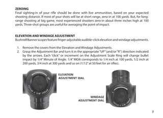 7
ZEROING
Final sighting-in of your rifle should be done with live ammunition, based on your expected
shooting distance. If most of your shots will be at short range, zero-in at 100 yards. But, for long-
range shooting at big game, most experienced shooters zero-in about three inches high at 100
yards. Three-shot groups are useful for averaging the point of impact.
ELEVATION AND WINDAGE ADJUSTMENT
BushnellBannerscopesfeaturefinger-adjustableaudible-clickelevationandwindageadjustments.
	
1.	 Remove the covers from the Elevation and Windage Adjustments.
2.	 Grasp the Adjustment Bar and turn it in the appropriate“UP”(and/or“R”) direction indicated
by the arrows. Each “click” or increment on the Adjustment Scale Ring will change bullet
impact by 1/4” Minute of Angle. 1/4” MOA corresponds to 1/4 inch at 100 yards, 1/2 inch at
200 yards, 3/4 inch at 300 yards and so on (1/12”at 50 feet for air rifles).
ELEVATION
ADJUSTMENT DIAL
WINDAGE
ADJUSTMENT DIAL
 